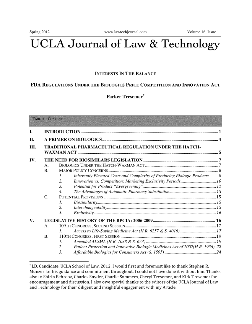 handle is hein.journals/ujlt16 and id is 1 raw text is: 








UCLA Journal of Law & Technology





                            INTERESTS IN THE BALANCE

 FDA REGULATIONS   UNDER  THE BIOLOGICS  PRICE COMPETITION  AND  INNOVATION  ACT

                                 Parker Tresemer*







I.        IN T R  O D U C  T IO N  .....................................................................................................................................1
II.       A  PRIMER ON BIOLOGICS................................................................................................................4
III.      TRADITIONAL PHARMACEUTICAL REGULATION UNDER THE HATCH-
      WAXMAN ACT ........................................................................................................................................ 5
IV.       THE NEED FOR BIOSIMILARS LEGISLATION...................................................................               7
      A.        BIOLOGICS UNDER THE HATCH-WAXMAN ACT ......................................................................... 7
      B .       M  A JO R  P O LIC Y  C O N CERN S ..................................................................................................................... 8
             1.        Inherently Elevated Costs and Complexity of Producing Biologic Products...........8
             2.        Innovation vs. Competition: Marketing Exclusivity Periods........................................10
             3.        Potential for Product Evergreening............................................................................ 11
             4.        The Advantages of Automatic Pharmacy Substitution....................................................13
      C .       P O TEN TIA L  P R O V ISIO N S  ........................................................................................................................1 5
             1 .       B io sim ila rity ......................................................................................................................................1 5
             2.        In terchang  eability...........................................................................................................................15
             3 .       E x c lu siv ity ..........................................................................................................................................1 6

V.    LEGISLATIVE   HISTORY  OF THE  BPCIA: 2006-2009......................................................... 16
      A .    109TH    C ON GRESS, SECON      D  SESSION   .................................................................................................17
             1.        Access to Life-Saving Medicine Act (H.R. 6257 & S. 4016).........................................17
      B .    110TH    C ON GRESS, FIRST     SESSION    ......................................................................................................19
             1.        Amended ALSMA (H.R. 1038 & S. 623) ...............................................................................19
             2.        Patient Protection and Innovative Biologic Medicines Act of 2007(H.R. 1956).22
             3.        Affordable Biologics for Consumers Act (S. 1505) ..........................................................24


* J.D. Candidate, UCLA School of Law, 2012. I would first and foremost like to thank Stephen R.
Munzer for his guidance and commitment throughout. I could not have done it without him. Thanks
also to Shirin Behrooz, Charles Snyder, Charlie Sommers, Cheryl Tresemer, and Kirk Tresemer for
encouragement and discussion. I also owe special thanks to the editors of the UCLA Journal of Law
and Technology for their diligent and insightful engagement with my Article.


Spring 2012


www.lawtechjournal.com


Volume 16, Issue 1


