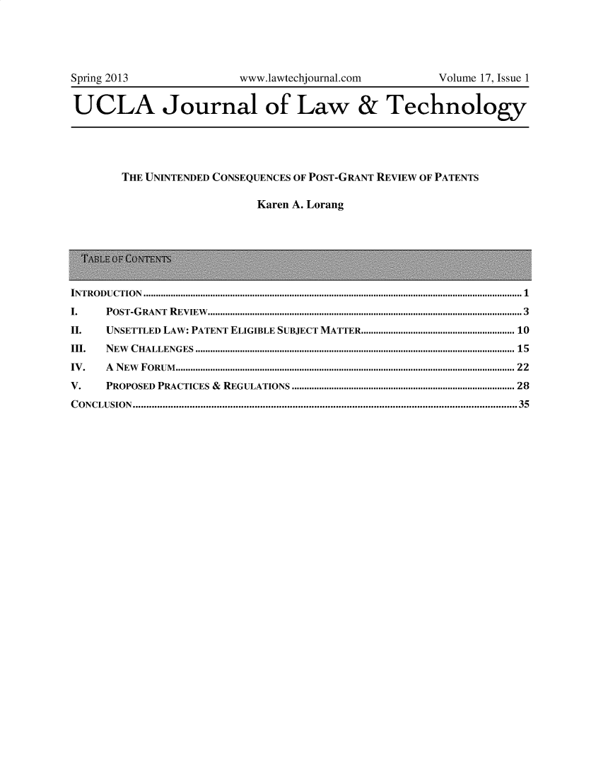 handle is hein.journals/ujlt17 and id is 1 raw text is: Spring 2013                                 www.lawtechjournal.com                              Volume 17, Issue 1
UCLA Journal of Law & Technology
THE UNINTENDED CONSEQUENCES OF POST-GRANT REVIEW OF PATENTS
Karen A. Lorang
INTRODUCTION ......................................................................................................................................................... 1
I.       PO  ST-G RANT    R EVIEW   ............................................................................................................................... 3
II.      UNSETTLED LAW: PATENT ELIGIBLE SUBJECT MATTER.......................................................... 10
III.     N EW   C HALLENG    ES  ................................................................................................................................. 15
IV .     A  N EW  F O RUM   ......................................................................................................................................... 22
V.       PROPOSED PRACTICES & REGULATIONS ....................................................................................... 28
CONCLUSION..............................................................................................................................................35


