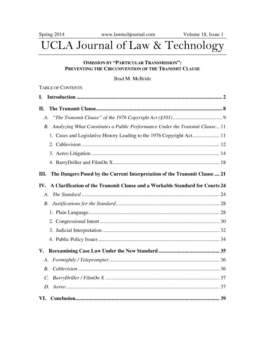 handle is hein.journals/ujlt18 and id is 1 raw text is: 




Spring 2014              www.lawtechjournal.com          Volume  18, Issue 1

UCLA Journal of Law & Technology


                  OMISSION BY PARTICULAR TRANSMISSION:
          PREVENTING  THE CIRCUMVENTION  OF THE TRANSMIT CLAUSE

                              Brad M. McBride
TABLE OF CONTENTS

I. Introduction .......................................................................................................... 2

II. The Transmit Clause.............................................................................................. 8
  A.  The Transmit Clause of the 1976 Copyright Act (§101)................................... 9

  B. Analyzing What Constitutes a Public Performance Under the Transmit Clause... 11
    1. Cases and Legislative History Leading to the 1976 Copyright Act.................. 11
    2 . C ab levision  .................................................................................................... . .  12

    3. A ereo L itigation  ............................................................................................... .  14
    4. B arryD riller  and  Film O n  X ..............................................................................  18

III. The Dangers Posed by the Current Interpretation of the Transmit Clause .... 21

IV.  A Clarification of the Transmit Clause and a Workable Standard for Courts 24
  A. The Standard .......................................................................................................... 24

  B. Justifications for the Standard...........................................................................  28
    1. P lain  L anguage................................................................................................ . .  2 8
    2. C ongressional    Intent  ........................................................................................  30

    3. Judicial Interpretation    ......................................................................................  32
    4. Public Policy   Issues  ........................................................................................  34

V.  Reexamining Case Law Under the New Standard ........................................... 35
  A . F ortnightly   / Telep rom  p ter  .....................................................................................36
  B. Cablevision ............................................................................................................. 36

  C. B arryD riller /  F ilm O n  X  .....................................................................................  37
  D. Aereo ...................................................................................................................... 37

VI.  Conclusion...............................................................................................................39


