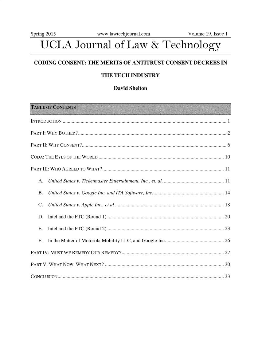 handle is hein.journals/ujlt19 and id is 1 raw text is: 




Spring 2015            www.lawtechjournal.com          Volume 19, Issue 1

   UCLA Journal of Law & Technology


 CODING   CONSENT:  THE MERITS  OF ANTITRUST   CONSENT   DECREES  IN

                         THE TECH  INDUSTRY

                             David Shelton





INTRODUCTION ................................................................................................................................ 1

PART I: WHY BOTHER?.................................................................................................................... 2

PART II: WHY CONSENT?................................................................................................................. 6

C ODA: THE    EYES   OF  THE  W  ORLD   ................................................................................................ 10

PART III: W HO  A  GREED   TO  W  HAT?............................................................................................. 11

   A. United States v. Ticketmaster Entertainment, Inc., et. al ............................................ 11

   B. United States v. Google Inc. and ITA Software, Inc.................................................... 14

   C . U nited  States  v. Apple  Inc., et.al .................................................................................. 18

   D . Intel  and  the  FTC  (R ound   1)  ......................................................................................  20

   E . Intel and  the  FTC   (Round    2)  .....................................................................................   23

   F. In the Matter of Motorola Mobility LLC, and Google Inc......................................... 26

PART IV: MUST WE REMEDY OUR REMEDY?.............................................................................. 27

PART V: WHAT Now, WHAT NEXT? .......................................................................................... 30

CONCLUSION.................................................................................................................................. 33


