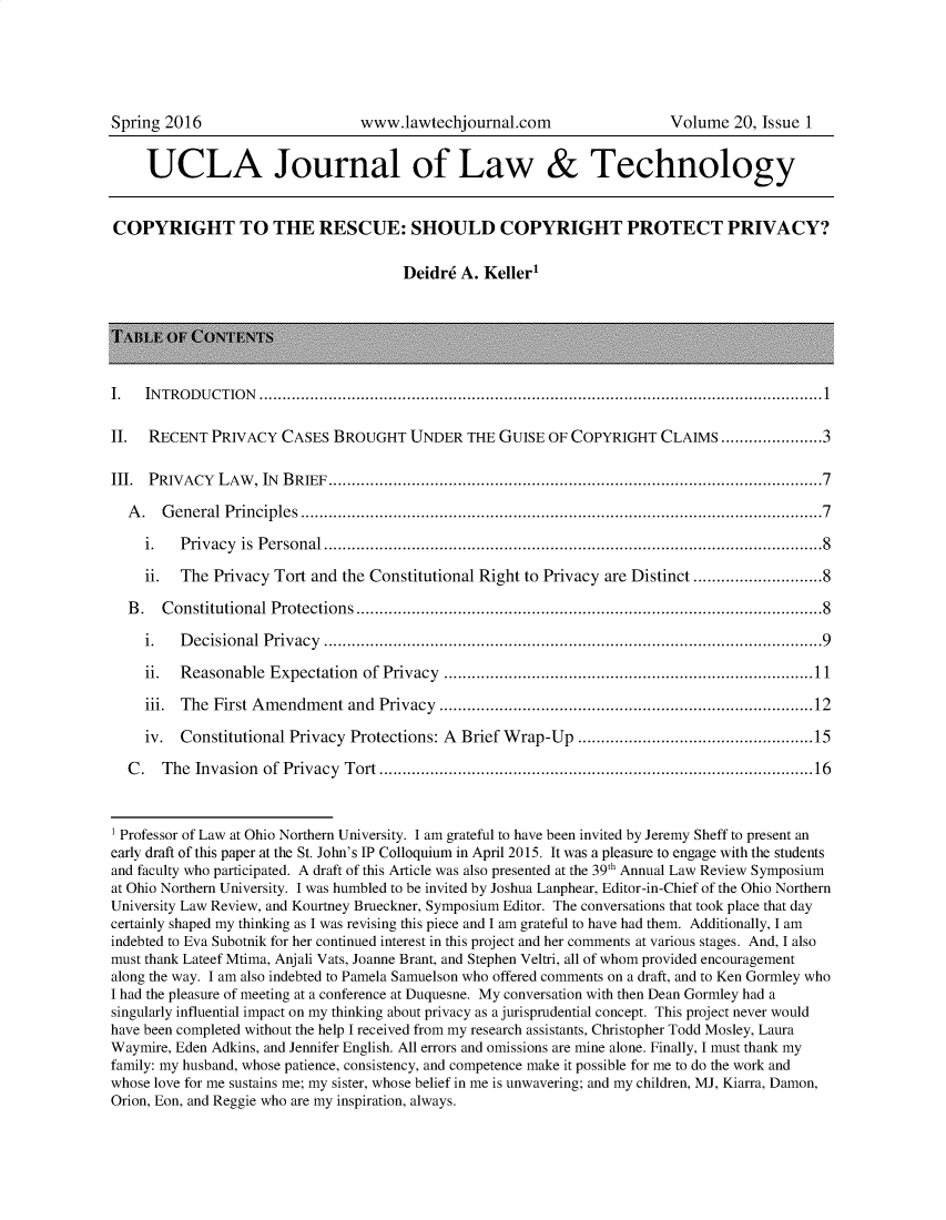 handle is hein.journals/ujlt20 and id is 1 raw text is: 





Spring 2016                      www.lawtechjournal.com                   Volume  20, Issue 1


     UCLA Journal of Law & Technology


COPYRIGHT TO THE RESCUE: SHOULD COPYRIGHT PROTECT PRIVACY?

                                       Deidre A. Keller1






I.   IN T R O D U C T IO N  ..........................................................................................................................1

II.  RECENT  PRIVACY   CASES BROUGHT UNDER THE GUISE OF COPYRIGHT CLAIMS ......................3

III. PRIVACY  LAW,  IN BRIEF...........................................................................................................7

  A .  G eneral P rincip les  .................................................................................................................7

     i.  P riv acy is  P erso n al............................................................................................................8

     ii. The  Privacy Tort and the Constitutional Right to Privacy are Distinct ............................8

  B .  C onstitutional Protections .....................................................................................................8

     i.  D ecisio n al  P riv acy  ............................................................................................................9

     ii. Reasonable  Expectation of Privacy ................................................................................11

     iii. The First Amendment  and Privacy  .................................................................................12

     iv. Constitutional Privacy Protections: A Brief Wrap-Up  ...................................................15

  C .  T he Invasion of Privacy T ort ..............................................................................................16



1 Professor of Law at Ohio Northern University. I am grateful to have been invited by Jeremy Sheff to present an
early draft of this paper at the St. John's IP Colloquium in April 2015. It was a pleasure to engage with the students
and faculty who participated. A draft of this Article was also presented at the 39th Annual Law Review Symposium
at Ohio Northern University. I was humbled to be invited by Joshua Lanphear, Editor-in-Chief of the Ohio Northern
University Law Review, and Kourtney Brueckner, Symposium Editor. The conversations that took place that day
certainly shaped my thinking as I was revising this piece and I am grateful to have had them. Additionally, I am
indebted to Eva Subotnik for her continued interest in this project and her comments at various stages. And, I also
must thank Lateef Mtima, Anjali Vats, Joanne Brant, and Stephen Veltri, all of whom provided encouragement
along the way. I am also indebted to Pamela Samuelson who offered comments on a draft, and to Ken Gormley who
I had the pleasure of meeting at a conference at Duquesne. My conversation with then Dean Gormley had a
singularly influential impact on my thinking about privacy as a jurisprudential concept. This project never would
have been completed without the help I received from my research assistants, Christopher Todd Mosley, Laura
Waymire, Eden Adkins, and Jennifer English. All errors and omissions are mine alone. Finally, I must thank my
family: my husband, whose patience, consistency, and competence make it possible for me to do the work and
whose love for me sustains me; my sister, whose belief in me is unwavering; and my children, MJ, Kiarra, Damon,
Orion, Eon, and Reggie who are my inspiration, always.



