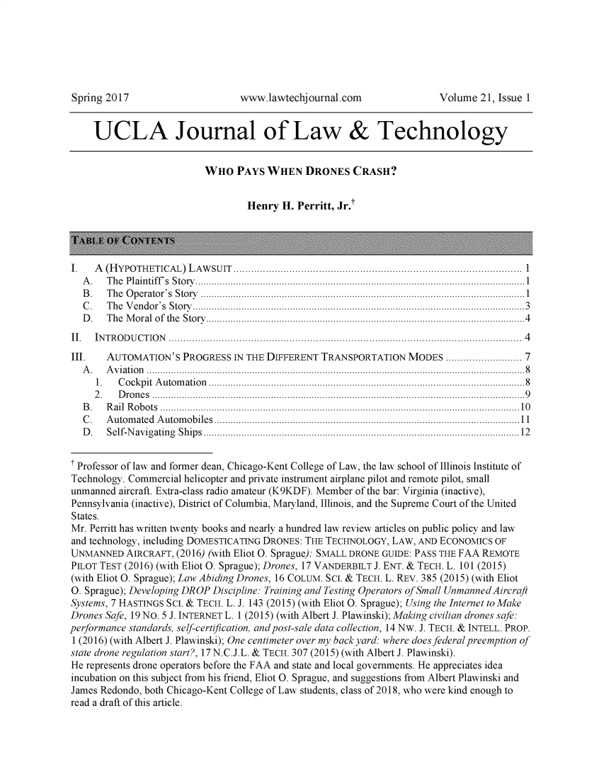 handle is hein.journals/ujlt21 and id is 1 raw text is: 






Spring 2017                      www.lawtechjournal.com                 Volume  21, Issue 1


     UCLA Journal of Law & Technology


                          WHO PAYS WHEN DRONES CRASH?


                                   Henry H. Perritt, Jr.t




I.   A (H YPO TH ETICAL) L AW SU IT  .................................................................................................. 1
   A . T h e P lain tiff's  S to ry ..........................................................................................................................1
   B.  The Operator's Story ........................................................................................................................1
   C . T h e V en d o r's  S to ry ...........................................................................................................................3
   D . T h e M o ral  o f  th e  S to ry ......................................................................................................................4
II.  IN T R O D U C T IO N  ........................................................................................................................  4
III.   AUTOMATION'S   PROGRESS  IN THE DIFFERENT TRANSPORTATION   MODES  ....................... 7
   A.  Aviation ............................................................................................................................................8
     1.   C o ck p it  A u to m atio n  .....................................................................................................................8
     2 . D ro n e s  ..........................................................................................................................................9
   B.  Rail Robots .....................................................................................................................................10
   C . A u tom ated  A u tom ob iles .................................................................................................................1 1
   D . S elf-N av ig atin g  S h ip s .....................................................................................................................12


i Professor of law and former dean, Chicago-Kent College of Law, the law school of Illinois Institute of
Technology. Commercial helicopter and private instrument airplane pilot and remote pilot, small
unmanned  aircraft. Extra-class radio amateur (K9KDF). Member of the bar: Virginia (inactive),
Pennsylvania (inactive), District of Columbia, Maryland, Illinois, and the Supreme Court of the United
States.
Mr. Perritt has written twenty books and nearly a hundred law review articles on public policy and law
and technology, including DOMESTICATING DRONES: THE TECHNOLOGY, LAW, AND ECONOMICS OF
UNMANNED   AIRCRAFT, (2016) (with Eliot O. Sprague); SMALL DRONE GUIDE: PASS THE FAA REMOTE
PILOT TEST (2016) (with Eliot O. Sprague); Drones, 17 VANDERBILT J. ENT. & TECH. L. 101 (2015)
(with Eliot O. Sprague); Law Abiding Drones, 16 COLUM. SCI. & TECH. L. REv. 385 (2015) (with Eliot
0. Sprague); Developing DROP Discipline: Training and Testing Operators of Small Unmanned Aircraft
Systems, 7 HASTINGS SC. & TECH. L. J. 143 (2015) (with Eliot O. Sprague); Using the Internet to Make
Drones Safe, 19 NO. 5 J. INTERNET L. 1 (2015) (with Albert J. Plawinski); Making civilian drones safe:
performance standards, self-certification, and post-sale data collection, 14 Nw. J. TECH. & INTELL. PROP.
1 (2016) (with Albert J. Plawinski); One centimeter over my back yard: where does federal preemption of
state drone regulation start?, 17 N.C.J.L. & TECH. 307 (2015) (with Albert J. Plawinski).
He represents drone operators before the FAA and state and local governments. He appreciates idea
incubation on this subject from his friend, Eliot O. Sprague, and suggestions from Albert Plawinski and
James Redondo, both Chicago-Kent College of Law students, class of 2018, who were kind enough to
read a draft of this article.



