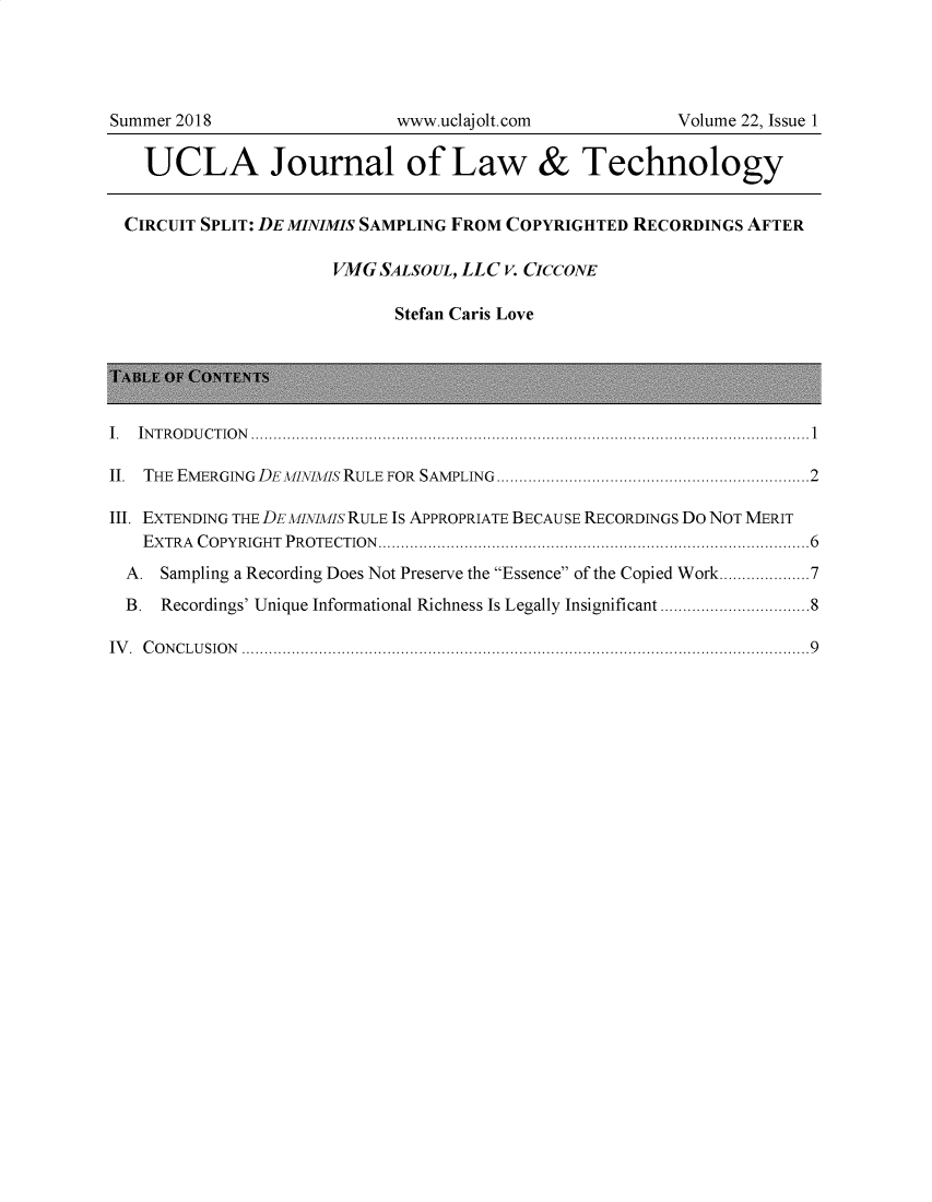 handle is hein.journals/ujlt22 and id is 1 raw text is: 




Summer 2018                  www.uclajolt.com            Volume 22, Issue 1

   UCLA Journal of Law & Technology


   CIRCUIT SPLIT: DEMINIMIS SAMPLING FROM COPYRIGHTED RECORDINGS AFTER

                      VMG  SALSOUL, LLC v. CICCoNE

                             Stefan Caris Love





I. IN T R O D U C T IO N ...........................................................................................................................1

II. THE EMERGING DE MINIMIS RULE  FOR  SAMPLING.....................................................................2

III. EXTENDING THE DEMINIMIS RULE IS APPROPRIATE BECAUSE RECORDINGS DO NOT MERIT
   EXTRA COPYRIGHT PROTECTION...............................................................................................6

   A. Sampling a Recording Does Not Preserve the Essence of the Copied Work....................7

   B. Recordings' Unique Informational Richness Is Legally Insignificant .................................8

IV. CONCLUSION .............................................................................................................................9


