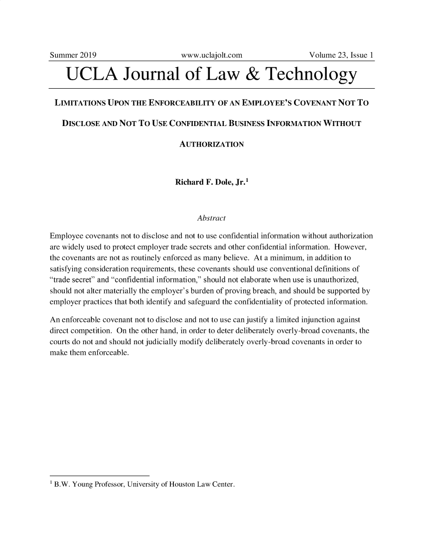 handle is hein.journals/ujlt23 and id is 1 raw text is: 







    UCLA Journal of Law & Technology


 LIMITATIONS   UPON  THE  ENFORCEABILITY OF AN EMPLOYEE'S COVENANT NOT TO

   DISCLOSE  AND  NOT  TO USE  CONFIDENTIAL   BUSINESS  INFORMATION WITHOUT

                                  AUTHORIZATION



                                Richard F. Dole, Jr.'



                                      Abstract

Employee covenants not to disclose and not to use confidential information without authorization
are widely used to protect employer trade secrets and other confidential information. However,
the covenants are not as routinely enforced as many believe. At a minimum, in addition to
satisfying consideration requirements, these covenants should use conventional definitions of
trade secret and confidential information, should not elaborate when use is unauthorized,
should not alter materially the employer's burden of proving breach, and should be supported by
employer practices that both identify and safeguard the confidentiality of protected information.

An enforceable covenant not to disclose and not to use can justify a limited injunction against
direct competition. On the other hand, in order to deter deliberately overly-broad covenants, the
courts do not and should not judicially modify deliberately overly-broad covenants in order to
make them enforceable.


1 B.W. Young Professor, University of Houston Law Center.


Summer  2019


www.uclajolt.com


Volume 23, Issue 1


