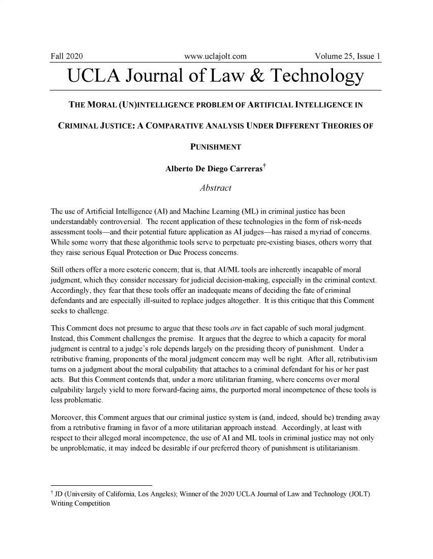handle is hein.journals/ujlt25 and id is 1 raw text is: UCLA Journal of Law & Technology
THE MORAL (UN)INTELLIGENCE PROBLEM OF ARTIFICIAL INTELLIGENCE IN
CRIMINAL JUSTICE: A COMPARATIVE ANALYSIS UNDER DIFFERENT THEORIES OF
PUNISHMENT
Alberto De Diego Carrerast
Abstract
The use of Artificial Intelligence (AI) and Machine Learning (ML) in criminal justice has been
understandably controversial. The recent application of these technologies in the form of risk-needs
assessment tools-and their potential future application as Al judges-has raised a myriad of concerns.
While some worry that these algorithmic tools serve to perpetuate pre-existing biases, others worry that
they raise serious Equal Protection or Due Process concerns.
Still others offer a more esoteric concern; that is, that AI/ML tools are inherently incapable of moral
judgment, which they consider necessary for judicial decision-making, especially in the criminal context.
Accordingly, they fear that these tools offer an inadequate means of deciding the fate of criminal
defendants and are especially ill-suited to replace judges altogether. It is this critique that this Comment
seeks to challenge.
This Comment does not presume to argue that these tools are in fact capable of such moral judgment.
Instead, this Comment challenges the premise. It argues that the degree to which a capacity for moral
judgment is central to a judge's role depends largely on the presiding theory of punishment. Under a
retributive framing, proponents of the moral judgment concern may well be right. After all, retributivism
turns on a judgment about the moral culpability that attaches to a criminal defendant for his or her past
acts. But this Comment contends that, under a more utilitarian framing, where concerns over moral
culpability largely yield to more forward-facing aims, the purported moral incompetence of these tools is
less problematic.
Moreover, this Comment argues that our criminal justice system is (and, indeed, should be) trending away
from a retributive framing in favor of a more utilitarian approach instead. Accordingly, at least with
respect to their alleged moral incompetence, the use of Al and ML tools in criminal justice may not only
be unproblematic, it may indeed be desirable if our preferred theory of punishment is utilitarianism.
T JD (University of California, Los Angeles); Winner of the 2020 UCLA Journal of Law and Technology (JOLT)
Writing Competition

Fall 2020

www.uclajolt.com

Volume 25, Issue 1


