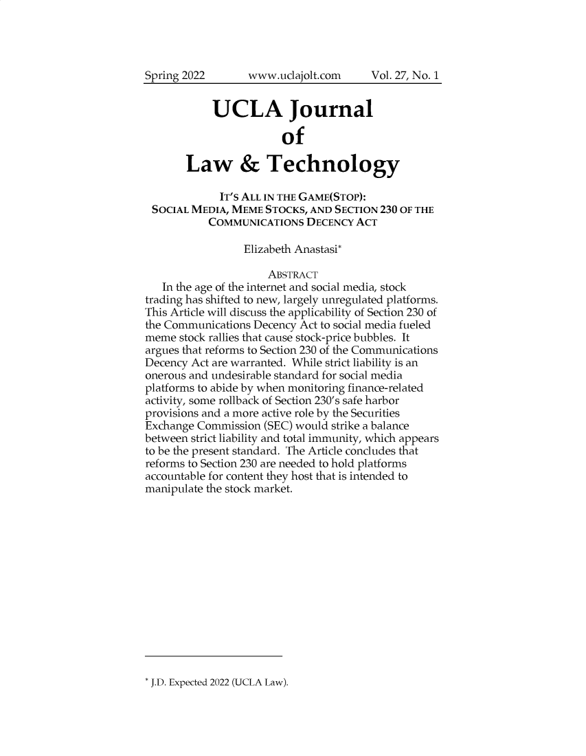 handle is hein.journals/ujlt27 and id is 1 raw text is: www.uclajolt.com

UCLA Journal
of
Law & Technology
IT'S ALL IN THE GAME(STOP):
SOCIAL MEDIA, MEME STOCKS, AND SECTION 230 OF THE
COMMUNICATIONS DECENCY ACT
Elizabeth Anastasi*
ABSTRACT
In the age of the internet and social media, stock
trading has shifted to new, largely unregulated platforms.
This Article will discuss the applicability of Section 230 of
the Communications Decency Act to social media fueled
meme stock rallies that cause stock-price bubbles. It
argues that reforms to Section 230 of the Communications
Decency Act are warranted. While strict liability is an
onerous and undesirable standard for social media
platforms to abide by when monitoring finance-related
activity, some rollback of Section 230's safe harbor
provisions and a more active role by the Securities
Exchange Commission (SEC) would strike a balance
between strict liability and total immunity, which appears
to be the present standard. The Article concludes that
reforms to Section 230 are needed to hold platforms
accountable for content they host that is intended to
manipulate the stock market.

* J.D. Expected 2022 (UCLA Law).

Spring 2022

Vol. 27, No. 1


