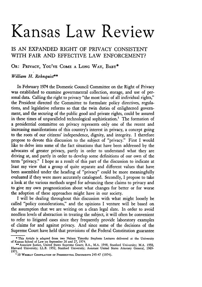 handle is hein.journals/ukalr23 and id is 19 raw text is: Kansas Law Review
IS AN EXPANDED RIGHT OF PRIVACY CONSISTENT
WITH FAIR AND EFFECTIVE LAW ENFORCEMENT?
OR: PRIVACY, YOU'VE COME A LONG WAY, BABY*
William H. Rehnquist**
In February 1974 the Domestic Council Committee on the Right of Privacy
was established to examine governmental collection, storage, and use of per-
sonal data. Calling the right to privacy the most basic of all individual rights,
the President directed the Committee to formulate policy directives, regula-
tions, and legislative reforms so that the twin duties of enlightened govern-
ment, and the securing of the public good and private rights, could be assured
in these times of unparalleled technological sophistication.' The formation of
a presidential committee on privacy represents only one of the recent and
increasing manifestations of this country's interest in privacy, a concept going
to the roots of our citizens' independence, dignity, and integrity. I therefore
propose to devote this discussion to the subject of privacy. First I would
like to delve into some of the fact situations that have been addressed by the
advocates of greater privacy, partly in order to understand what they are
driving at, and partly in order to develop some definitions of our own of the
term privacy. I hope as a result of this part of the discussion to indicate at
least my view that a group of quite separate and different values that have
been assembled under the heading of privacy could be more meaningfully
evaluated if they were more accurately catalogued. Secondly, I propose to take
a look at the various methods urged for advancing these claims to privacy and
to give my own prognostication about what changes for better or for worse
the adoption of these approaches might have in our society.
I will be dealing throughout this discussion with what might loosely be
called policy considerations, and the opinions I venture will be based on
the assumption that we are writing on a clean legal slate. In order to avoid
needless levels of abstraction in treating the subject, it will often be convenient
to refer to litigated cases since they frequently provide laboratory examples
of claims for and against privacy. And since some of the decisions of the
Supreme Court have held that provisions of the Federal Constitution guarantee
* This Article is adapted from two Nelson Timothy Stephens Lectures delivered at the University
of Kansas School of Law on September 26 and 27, 1974.
** Associate Justice, United States Supreme Court; B.A., M.A. 1948, Stanford University; M.A. 1950,
Harvard University; LL.B. 1952, Stanford University; Assistant United States Attorney General, 1969-
1971.
110 WEEKLY COMPILATION OF PRESIDENTIAL DOCUMENTS 245-47 (1974).


