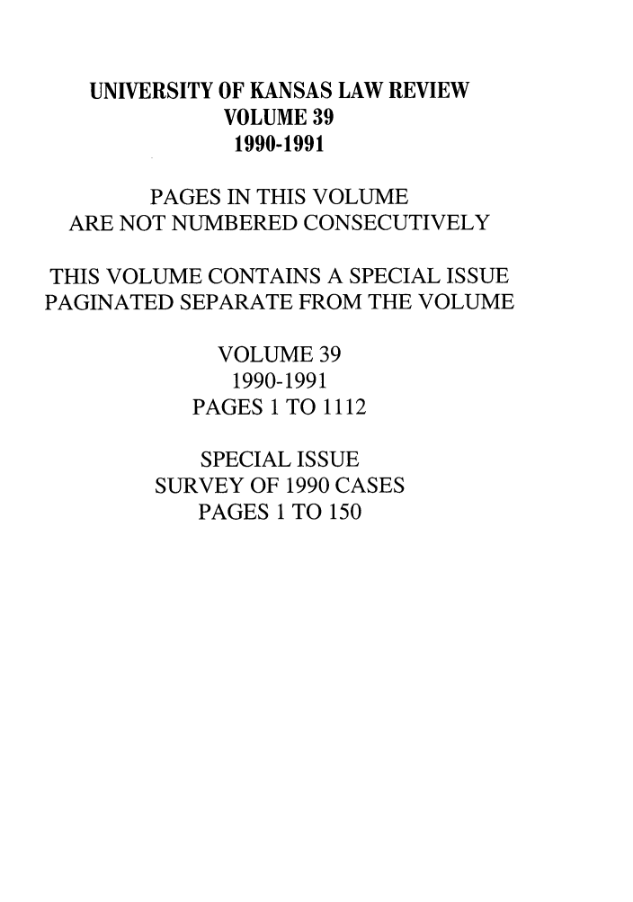 handle is hein.journals/ukalr39 and id is 1 raw text is: UNIVERSITY OF KANSAS LAW REVIEW
VOLUME 39
1990-1991
PAGES IN THIS VOLUME
ARE NOT NUMBERED CONSECUTIVELY
THIS VOLUME CONTAINS A SPECIAL ISSUE
PAGINATED SEPARATE FROM THE VOLUME
VOLUME 39
1990-1991
PAGES 1 TO 1112
SPECIAL ISSUE
SURVEY OF 1990 CASES
PAGES 1 TO 150


