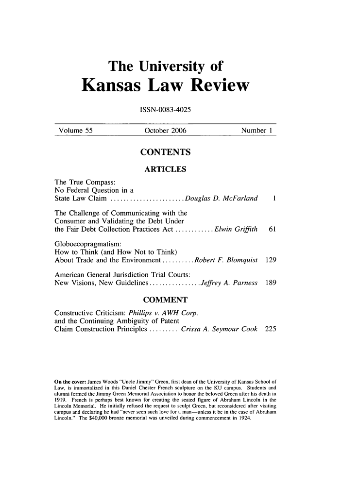 handle is hein.journals/ukalr55 and id is 1 raw text is: The University of
Kansas Law Review
ISSN-0083-4025

Volume 55                      October 2006                      Number 1
CONTENTS
ARTICLES
The True Compass:
No Federal Question in a
State Law Claim     ....................... Douglas D. McFarland              1
The Challenge of Communicating with the
Consumer and Validating the Debt Under
the Fair Debt Collection Practices Act ............ Elwin Griffith           61
Globoecopragmatism:
How to Think (and How Not to Think)
About Trade and the Environment .......... Robert F. Blomquist              129
American General Jurisdiction Trial Courts:
New Visions, New Guidelines ................ Jeffrey A. Parness             189
COMMENT
Constructive Criticism: Phillips v. AWH Corp.
and the Continuing Ambiguity of Patent
Claim   Construction Principles ......... Crissa A. Seymour Cook           225
On the cover: James Woods Uncle Jimmy Green, first dean of the University of Kansas School of
Law, is immortalized in this Daniel Chester French sculpture on the KU campus. Students and
alumni formed the Jimmy Green Memorial Association to honor the beloved Green after his death in
1919. French is perhaps best known for creating the seated figure of Abraham Lincoln in the
Lincoln Memorial. He initially refused the request to sculpt Green, but reconsidered after visiting
campus and declaring he had never seen such love for a man-unless it be in the case of Abraham
Lincoln. The $40,000 bronze memorial was unveiled during commencement in 1924.



