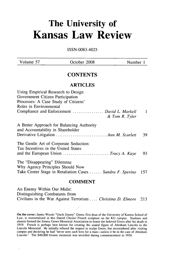 handle is hein.journals/ukalr57 and id is 1 raw text is: The University of
Kansas Law Review
ISSN-0083-4025

Volume 57                     October 2008                     Number 1
CONTENTS
ARTICLES
Using Empirical Research to Design
Government Citizen Participation
Processes: A Case Study of Citizens'
Roles in Environmental
Compliance and Enforcement ................ David L. Markell               1
& Tom R. Tyler
A Better Approach for Balancing Authority
and Accountability in Shareholder
Derivative Litigation ........................... Ann M. Scarlett         39
The Gentle Art of Corporate Seduction:
Tax Incentives in the United States
and the European Union ........................ Tracy A. Kaye            93
The Disappearing Dilemma:
Why Agency Principles Should Now
Take Center Stage in Retaliation Cases ...... Sandra F. Sperino         157
COMMENT
An Enemy Within Our Midst:
Distinguishing Combatants from
Civilians in the War Against Terrorism .... Christina D. Elmore         213
On the cover: James Woods Uncle Jimmy Green, first dean of the University of Kansas School of
Law, is immortalized in this Daniel Chester French sculpture on the KU campus. Students and
alumni formed the Jimmy Green Memorial Association to honor the beloved Green after his death in
1919. French is perhaps best known for creating the seated figure of Abraham Lincoln in the
Lincoln Memorial. He initially refused the request to sculpt Green, but reconsidered after visiting
campus and declaring he had never seen such love for a man-unless it be in the case of Abraham
Lincoln. The $40,000 bronze memorial was unveiled during commencement in 1924.


