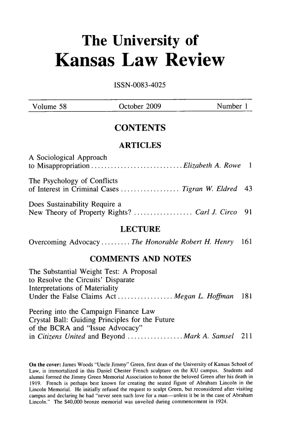 handle is hein.journals/ukalr58 and id is 1 raw text is: The University of
Kansas Law Review
ISSN-0083-4025

Volume 58                     October 2009                     Number 1
CONTENTS
ARTICLES
A Sociological Approach
to Misappropriation ............................ Elizabeth A. Rowe          1
The Psychology of Conflicts
of Interest in Criminal Cases .................. Tigran W       Eldred    43
Does Sustainability Require a
New Theory of Property Rights? .................. Carl J. Circo           91
LECTURE
Overcoming Advocacy ......... The Honorable Robert H. Henry              161
COMMENTS AND NOTES
The Substantial Weight Test: A Proposal
to Resolve the Circuits' Disparate
Interpretations of Materiality
Under the False Claims Act ................. Megan L. Hoffman            181
Peering into the Campaign Finance Law
Crystal Ball: Guiding Principles for the Future
of the BCRA and Issue Advocacy
in Citizens United and Beyond ................. Mark A. Samsel           211
On the cover: James Woods Uncle Jimmy Green, first dean of the University of Kansas School of
Law, is immortalized in this Daniel Chester French sculpture on the KU campus. Students and
alumni formed the Jimmy Green Memorial Association to honor the beloved Green after his death in
1919. French is perhaps best known for creating the seated figure of Abraham Lincoln in the
Lincoln Memorial. He initially refused the request to sculpt Green, but reconsidered after visiting
campus and declaring he had never seen such love for a man-unless it be in the case of Abraham
Lincoln. The $40,000 bronze memorial was unveiled during commencement in 1924.


