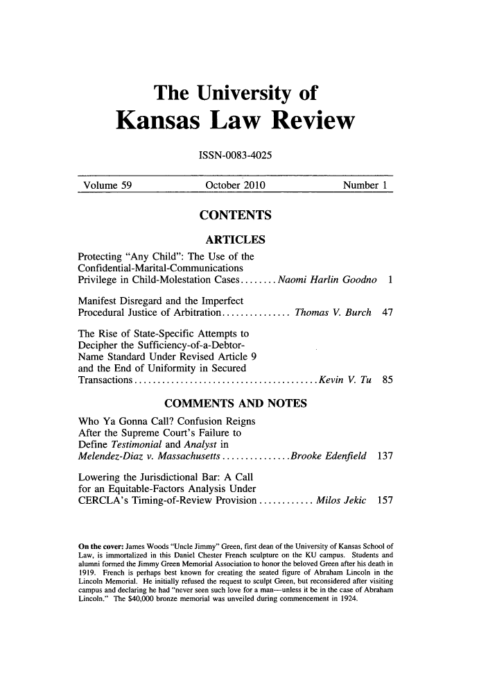 handle is hein.journals/ukalr59 and id is 1 raw text is: The University of
Kansas Law Review
ISSN-0083-4025

Volume 59                      October 2010                      Number 1
CONTENTS
ARTICLES
Protecting Any Child: The Use of the
Confidential-Marital-Communications
Privilege in Child-Molestation Cases ........ Naomi Harlin Goodno             1
Manifest Disregard and the Imperfect
Procedural Justice of Arbitration............          Thomas V. Burch      47
The Rise of State-Specific Attempts to
Decipher the Sufficiency-of-a-Debtor-
Name Standard Under Revised Article 9
and the End of Uniformity in Secured
Transactions.      ...............................Kevin V. Tu               85
COMMENTS AND NOTES
Who Ya Gonna Call? Confusion Reigns
After the Supreme Court's Failure to
Define Testimonial and Analyst in
Melendez-Diaz v. Massachusetts ............... Brooke Edenfield            137
Lowering the Jurisdictional Bar: A Call
for an Equitable-Factors Analysis Under
CERCLA's Timing-of-Review Provision .........Milos Jekic                   157
On the cover: James Woods Uncle Jimmy Green, first dean of the University of Kansas School of
Law, is immortalized in this Daniel Chester French sculpture on the KU campus. Students and
alumni formed the Jimmy Green Memorial Association to honor the beloved Green after his death in
1919. French is perhaps best known for creating the seated figure of Abraham Lincoln in the
Lincoln Memorial. He initially refused the request to sculpt Green, but reconsidered after visiting
campus and declaring he had never seen such love for a man-unless it be in the case of Abraham
Lincoln. The $40,000 bronze memorial was unveiled during commencement in 1924.


