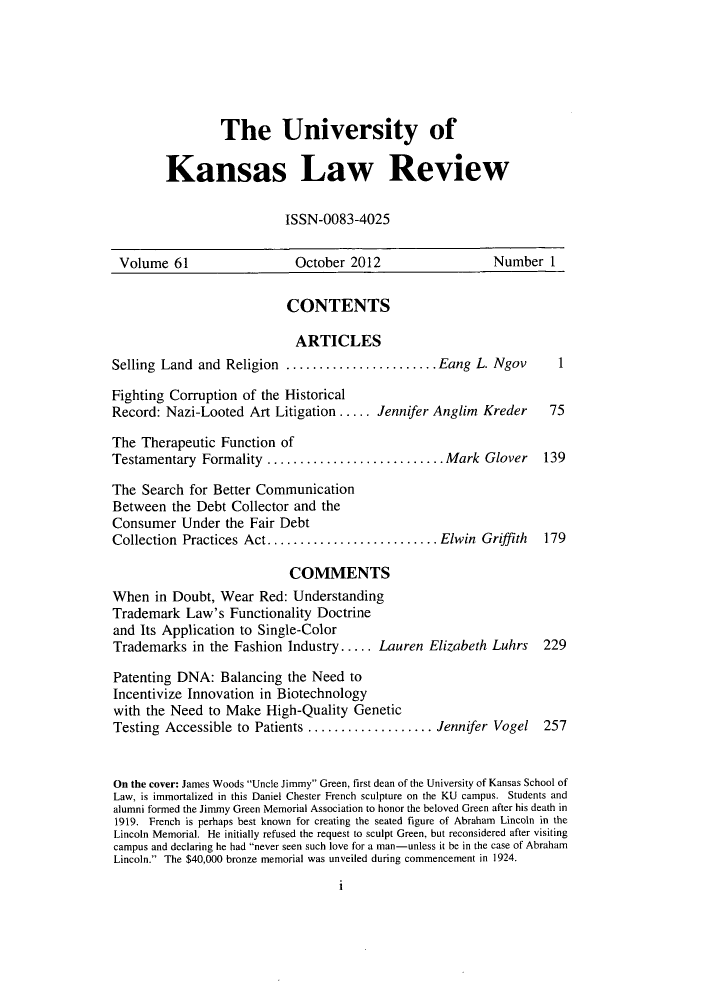 handle is hein.journals/ukalr61 and id is 1 raw text is: The University of
Kansas Law Review
ISSN-0083-4025

Volume 61                     October 2012                     Number 1
CONTENTS
ARTICLES
Selling Land and Religion ..........        ........Eang L. Ngov          1
Fighting Corruption of the Historical
Record: Nazi-Looted Art Litigation..... Jennifer Anglim Kreder            75
The Therapeutic Function of
Testamentary Formality       .....................Mark Glover            139
The Search for Better Communication
Between the Debt Collector and the
Consumer Under the Fair Debt
Collection Practices Act.................... Elwin Griffith              179
COMMENTS
When in Doubt, Wear Red: Understanding
Trademark Law's Functionality Doctrine
and Its Application to Single-Color
Trademarks in the Fashion Industry..... Lauren Elizabeth Luhrs           229
Patenting DNA: Balancing the Need to
Incentivize Innovation in Biotechnology
with the Need to Make High-Quality Genetic
Testing Accessible to Patients ...............         Jennifer Vogel    257
On the cover: James Woods Uncle Jimmy Green, first dean of the University of Kansas School of
Law, is immortalized in this Daniel Chester French sculpture on the KU campus. Students and
alumni formed the Jimmy Green Memorial Association to honor the beloved Green after his death in
1919. French is perhaps best known for creating the seated figure of Abraham Lincoln in the
Lincoln Memorial. He initially refused the request to sculpt Green, but reconsidered after visiting
campus and declaring he had never seen such love for a man-unless it be in the case of Abraham
Lincoln. The $40,000 bronze memorial was unveiled during commencement in 1924.

i


