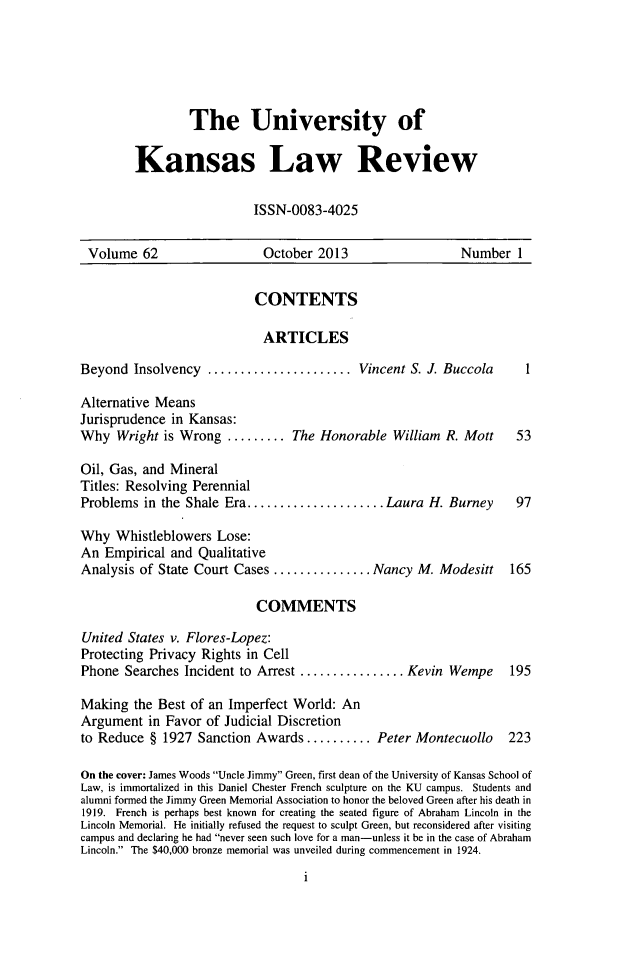 handle is hein.journals/ukalr62 and id is 1 raw text is: The University of
Kansas Law Review
ISSN-0083-4025

Volume 62                      October 2013                      Number 1
CONTENTS
ARTICLES
Beyond Insolvency       ..................Vincent S. J. Buccola              1
Alternative Means
Jurisprudence in Kansas:
Why Wright is Wrong ......... The Honorable William R. Mott                 53
Oil, Gas, and Mineral
Titles: Resolving Perennial
Problems in the Shale Era..........           ......Laura H. Burney         97
Why Whistleblowers Lose:
An Empirical and Qualitative
Analysis of State Court Cases ............         Nancy M. Modesitt       165
COMMENTS
United States v. Flores-Lopez:
Protecting Privacy Rights in Cell
Phone Searches Incident to Arrest .............          Kevin Wempe       195
Making the Best of an Imperfect World: An
Argument in Favor of Judicial Discretion
to Reduce § 1927 Sanction Awards.......... Peter Montecuollo              223
On the cover: James Woods Uncle Jimmy Green, first dean of the University of Kansas School of
Law, is immortalized in this Daniel Chester French sculpture on the KU campus. Students and
alumni formed the Jimmy Green Memorial Association to honor the beloved Green after his death in
1919. French is perhaps best known for creating the seated figure of Abraham Lincoln in the
Lincoln Memorial. He initially refused the request to sculpt Green, but reconsidered after visiting
campus and declaring he had never seen such love for a man-unless it be in the case of Abraham
Lincoln. The $40,000 bronze memorial was unveiled during commencement in 1924.

1


