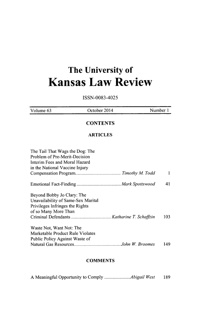 handle is hein.journals/ukalr63 and id is 1 raw text is: 











        The University of

Kansas Law Review

              ISSN-0083-4025


Volume 63              October 2014              Number 1

                       CONTENTS

                       ARTICLES


The Tail That Wags the Dog: The
Problem of Pre-Merit-Decision
Interim Fees and Moral Hazard
in the National Vaccine Injury
Compensation Program ...................................... Timothy  M  Todd  1

Emotional Fact-Finding ..................................... Mark Spottswood  41

Beyond Bobby Jo Clary: The
Unavailability of Same-Sex Marital
Privileges Infringes the Rights
of so Many More Than
Criminal Defendants .................................. Katharine T  Schaffzin  103

Waste Not, Want Not: The
Marketable Product Rule Violates
Public Policy Against Waste of
Natural Gas Resources ....................................... John  W. Broomes  149


                       COMMENTS


A Meaningful Opportunity to Comply ...................... Abigail West  189


