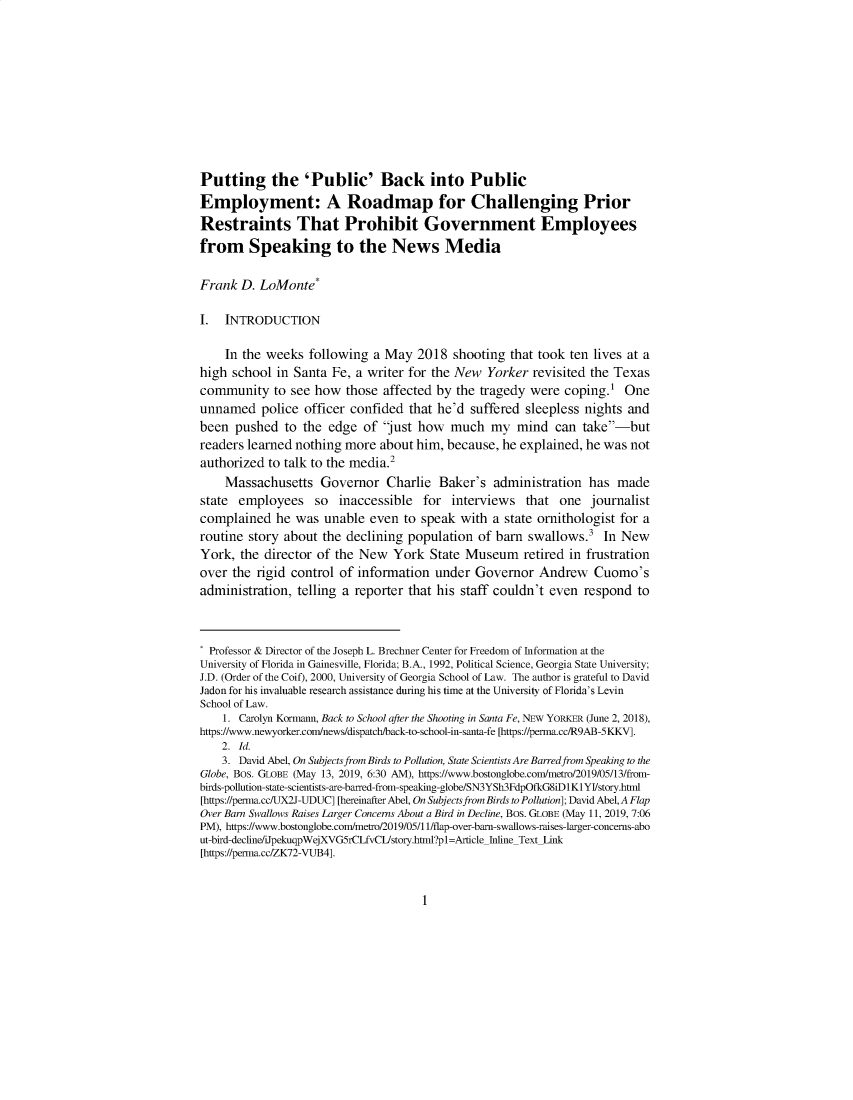 handle is hein.journals/ukalr68 and id is 1 raw text is: 










Putting the 'Public' Back into Public
Employment: A Roadmap for Challenging Prior
Restraints That Prohibit Government Employees
from Speaking to the News Media

Frank  D. LoMonte*

I.  INTRODUCTION

    In the weeks  following  a May  2018  shooting  that took ten lives at a
high school  in Santa Fe, a writer for the New  Yorker  revisited the Texas
community   to see how  those  affected by the tragedy were  coping.'  One
unnamed   police officer confided  that he'd suffered sleepless nights and
been  pushed  to the  edge of  just how  much   my  mind  can  take-but
readers learned nothing more  about him, because, he explained, he was  not
authorized to talk to the media.2
    Massachusetts   Governor   Charlie  Baker's  administration  has  made
state  employees   so  inaccessible  for  interviews  that  one  journalist
complained   he was  unable even  to speak  with a state ornithologist for a
routine story about  the declining population of barn  swallows.3  In New
York,  the director of the New  York  State Museum retired in   frustration
over the  rigid control of information under  Governor   Andrew   Cuomo's
administration, telling a reporter that his staff couldn't even respond  to



* Professor & Director of the Joseph L. Brechner Center for Freedom of Information at the
University of Florida in Gainesville, Florida; B.A., 1992, Political Science, Georgia State University;
J.D. (Order of the Coif), 2000, University of Georgia School of Law. The author is grateful to David
Jadon for his invaluable research assistance during his time at the University of Florida's Levin
School of Law.
    1. Carolyn Kormann, Back to School after the Shooting in Santa Fe, NEW YORKER (June 2, 2018),
https://www.newyorker.com/news/dispatch/back-to-school-in-santa-fe [https://perma.cc/R9AB-5KKV].
    2. Id.
    3. David Abel, On Subjects from Birds to Pollution, State Scientists Are Barred from Speaking to the
Globe, Bos. GLOBE (May 13, 2019, 6:30 AM), https://www.bostonglobe.com/metro/2019/05/13/from-
birds-pollution-state-scientists-are-barred-from-speaking-globe/SN3YSh3FdpOfkG8iD1KlYI/story.html
[https://perma.cc/UX2J-UDUC] [hereinafter Abel, On Subjects from Birds to Pollution]; David Abel, A Flap
Over Barn Swallows Raises Larger Concerns About a Bird in Decline, Bos. GLOBE (May 11, 2019, 7:06
PM), https://www.bostonglobe.com/metro/2019/05/11/flap-over-barn-swallows-raises-larger-concerns-abo
ut-bird-decine/iJpekuqpWejXVG5rCLfvCIJstory.html?pl=Article InlineText Link
[https://perma.cc/ZK72-VUB4].


1


