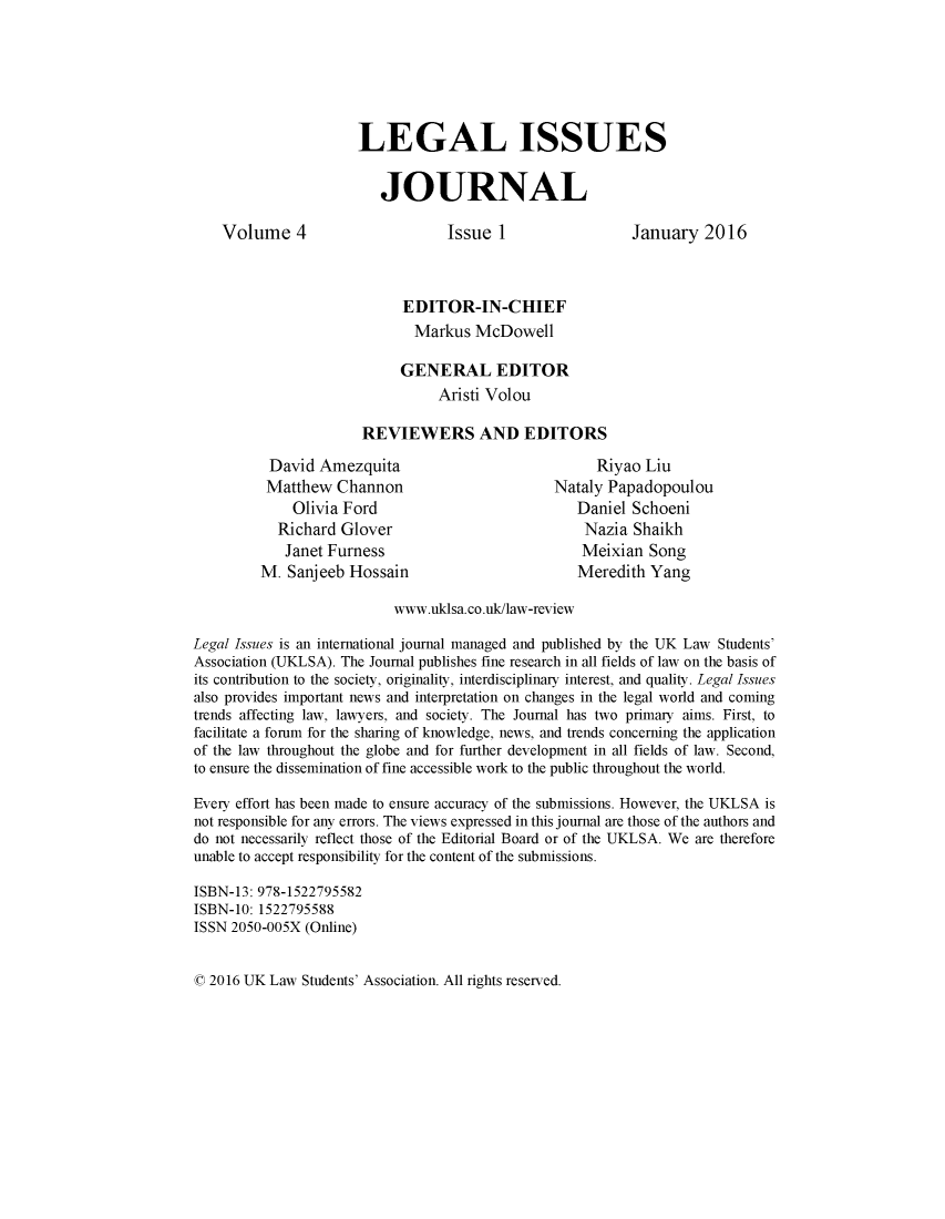 handle is hein.journals/uklwetrew4 and id is 1 raw text is: 






                      LEGAL ISSUES


                         JOURNAL

    Volume 4                      Issue 1                 January   2016



                            EDITOR-IN-CHIEF
                            Markus   McDowell

                            GENERAL EDITOR
                                Aristi Volou

                      REVIEWERS AND EDITORS

          David  Amezquita                           Riyao  Liu
          Matthew  Channon                      Nataly Papadopoulou
             Olivia Ford                           Daniel Schoeni
           Richard  Glover                          Nazia Shaikh
           Janet  Furness                          Meixian  Song
         M. Sanjeeb  Hossain                       Meredith Yang

                           www.uklsa.co.uk/law-review

Legal Issues is an international journal managed and published by the UK Law Students'
Association (UKLSA). The Journal publishes fine research in all fields of law on the basis of
its contribution to the society, originality, interdisciplinary interest, and quality. Legal Issues
also provides important news and interpretation on changes in the legal world and coming
trends affecting law, lawyers, and society. The Journal has two primary aims. First, to
facilitate a forum for the sharing of knowledge, news, and trends concerning the application
of the law throughout the globe and for further development in all fields of law. Second,
to ensure the dissemination of fine accessible work to the public throughout the world.

Every effort has been made to ensure accuracy of the submissions. However, the UKLSA is
not responsible for any errors. The views expressed in this journal are those of the authors and
do not necessarily reflect those of the Editorial Board or of the UKLSA. We are therefore
unable to accept responsibility for the content of the submissions.

ISBN-13: 978-1522795582
ISBN-10: 1522795588
ISSN 2050-005X (Online)


0 2016 UK Law Students' Association. All rights reserved.



