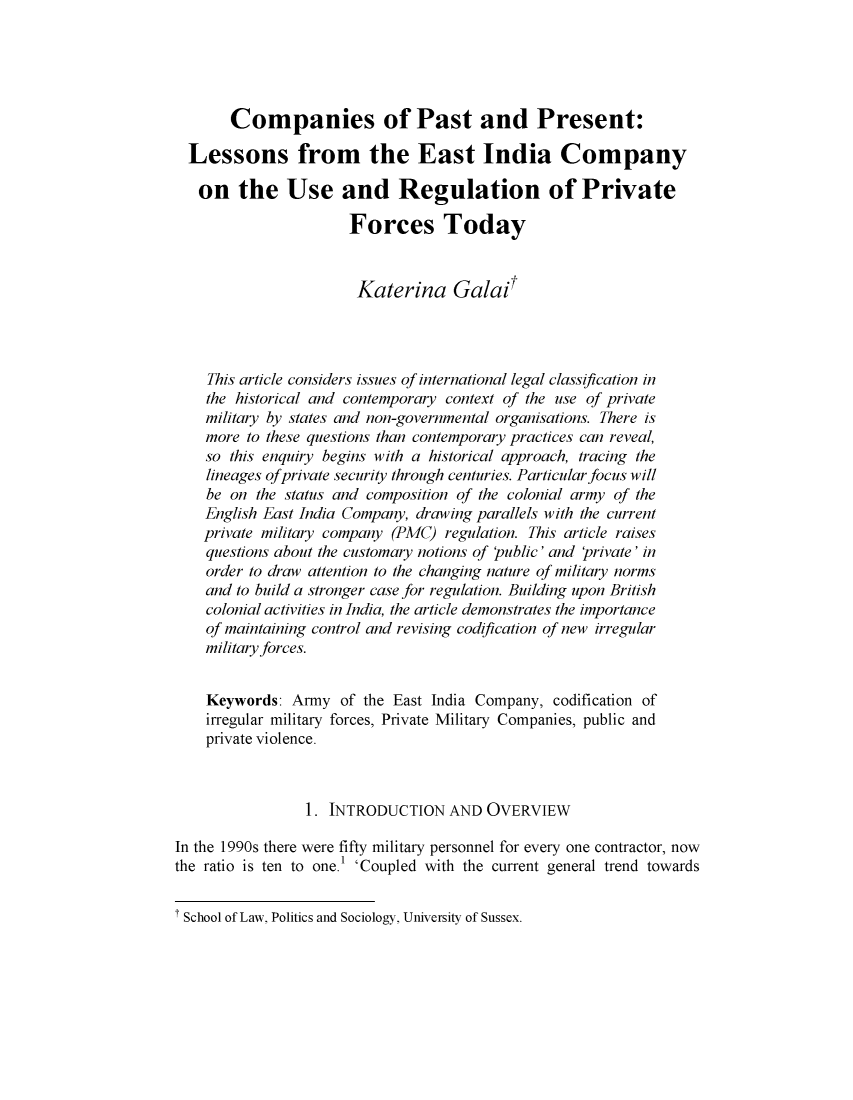 handle is hein.journals/uklwetrew4 and id is 5 raw text is: 





       Companies of Past and Present:

  Lessons from the East India Company

  on the Use and Regulation of Private

                       Forces Today


                       Katerina Galai




    This article considers issues of international legal classification in
    the historical and contemporary context of the use of private
    military by states and non-governmental organisations. There is
    more to these questions than contemporary practices can reveal,
    so this enquiry begins with a historical approach, tracing the
    lineages ofprivate security through centuries. Particular focus will
    be on  the status and composition of the colonial army of the
    English East India Company, drawing parallels with the current
    private military company (PMC) regulation. This article raises
    questions about the customary notions of Public' and 'private' in
    order to draw attention to the changing nature of military norms
    and to build a stronger case for regulation. Building upon British
    colonial activities in India, the article demonstrates the importance
    of maintaining control and revising codification of new irregular
    military forces.


    Keywords:  Army  of the East India Company,  codification of
    irregular military forces, Private Military Companies, public and
    private violence.



                 1. INTRODUCTION   AND  OVERVIEW

In the 1990s there were fifty military personnel for every one contractor, now
the ratio is ten to one.' 'Coupled with the current general trend towards


t School of Law, Politics and Sociology, University of Sussex.


