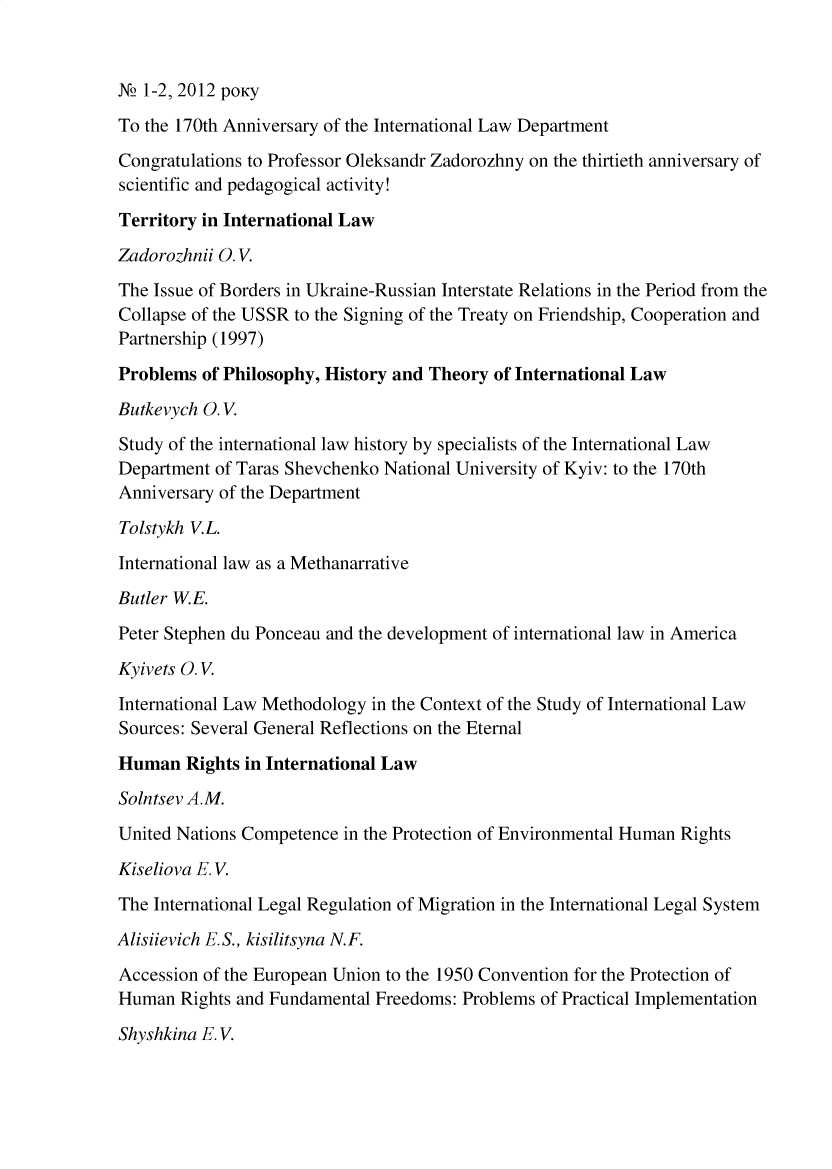 handle is hein.journals/ukrjil2012 and id is 1 raw text is: N2 1-2, 2012 pOKy
To the 170th Anniversary of the International Law Department
Congratulations to Professor Oleksandr Zadorozhny on the thirtieth anniversary of
scientific and pedagogical activity!
Territory in International Law
Zadorozhnii O.V.
The Issue of Borders in Ukraine-Russian Interstate Relations in the Period from the
Collapse of the USSR to the Signing of the Treaty on Friendship, Cooperation and
Partnership (1997)
Problems of Philosophy, History and Theory of International Law
Butkevych O.V.
Study of the international law history by specialists of the International Law
Department of Taras Shevchenko National University of Kyiv: to the 170th
Anniversary of the Department
Tolstykh V.L.
International law as a Methanarrative
Butler W.E.
Peter Stephen du Ponceau and the development of international law in America
Kyivets O.V.
International Law Methodology in the Context of the Study of International Law
Sources: Several General Reflections on the Eternal
Human Rights in International Law
Solntsev A.M.
United Nations Competence in the Protection of Environmental Human Rights
Kiseliova E. V.
The International Legal Regulation of Migration in the International Legal System
Alisiievich E. S., kisilitsyna N.F.
Accession of the European Union to the 1950 Convention for the Protection of
Human Rights and Fundamental Freedoms: Problems of Practical Implementation
Shyshkina E. V.


