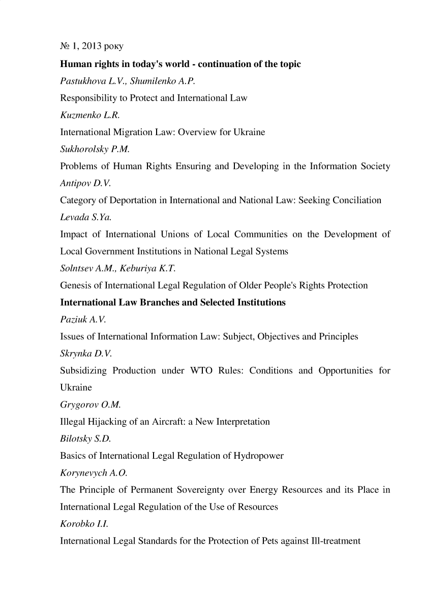 handle is hein.journals/ukrjil2013 and id is 1 raw text is: N2 1, 2013 pOKy
Human rights in today's world - continuation of the topic
Pastukhova L. V., Shumilenko A.P.
Responsibility to Protect and International Law
Kuzmenko L.R.
International Migration Law: Overview for Ukraine
Sukhorolsky P.M.
Problems of Human Rights Ensuring and Developing in the Information Society
Antipov D. V.
Category of Deportation in International and National Law: Seeking Conciliation
Levada S. Ya.
Impact of International Unions of Local Communities on the Development of
Local Government Institutions in National Legal Systems
Solntsev A.M., Keburiya K. T.
Genesis of International Legal Regulation of Older People's Rights Protection
International Law Branches and Selected Institutions
Paziuk A. V.
Issues of International Information Law: Subject, Objectives and Principles
Skrynka D. V.
Subsidizing Production under WTO Rules: Conditions and Opportunities for
Ukraine
Grygorov O.M.
Illegal Hijacking of an Aircraft: a New Interpretation
Bilotsky S.D.
Basics of International Legal Regulation of Hydropower
Korynevych A. 0.
The Principle of Permanent Sovereignty over Energy Resources and its Place in
International Legal Regulation of the Use of Resources
Korobko L.
International Legal Standards for the Protection of Pets against Ill-treatment


