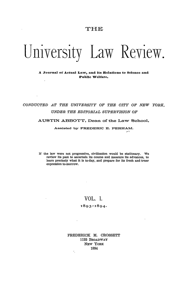handle is hein.journals/ulrny1 and id is 1 raw text is: 'PHE
University Law Review.
A Journal of Actual Lawv, and Its Relations to Science and
Public Welfare.
CONDUCTED AT THE UNIVERSITY OF THE CITY OF NEW YORK,
UNDER THE EDITORIAL SUPERVISION OF
AUSTIN ASBOTTr, Dean of the Law            School,
Assisted by F'1EDIDM.C E. FBERHAM.
If the law were not progressive, civilization would be stationary. We
review Its past to ascertain its course and measure Its advances, to
learn precisely what it is to-day, and prepare for its fresh and truer
expression to-morrow.
VOL. 1.
x893-X894.

FREDERICK M. CROSSETT
1122 BROAD W Y
NEW YORK
1894


