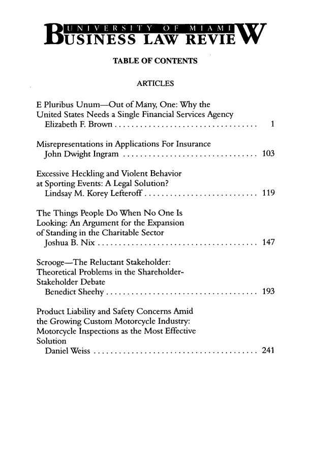 handle is hein.journals/umblr14 and id is 1 raw text is: BUSINESS LAW REVIE W
TABLE OF CONTENTS
ARTICLES
E Pluribus Unum-Out of Many, One: Why the
United States Needs a Single Financial Services Agency
Elizabeth  F. Brow n  .................................. 1
Misrepresentations in Applications For Insurance
John  Dwight Ingram  ................................  103
Excessive Heckling and Violent Behavior
at Sporting Events: A Legal Solution?
Lindsay M . Korey Lefteroff  ...........................  119
The Things People Do When No One Is
Looking: An Argument for the Expansion
of Standing in the Charitable Sector
Joshua  B. N ix  ......................................  147
Scrooge-The Reluctant Stakeholder:
Theoretical Problems in the Shareholder-
Stakeholder Debate
Benedict Sheehy  ....................................  193
Product Liability and Safety Concerns Amid
the Growing Custom Motorcycle Industry:
Motorcycle Inspections as the Most Effective
Solution
D aniel W eiss  .......................................  241


