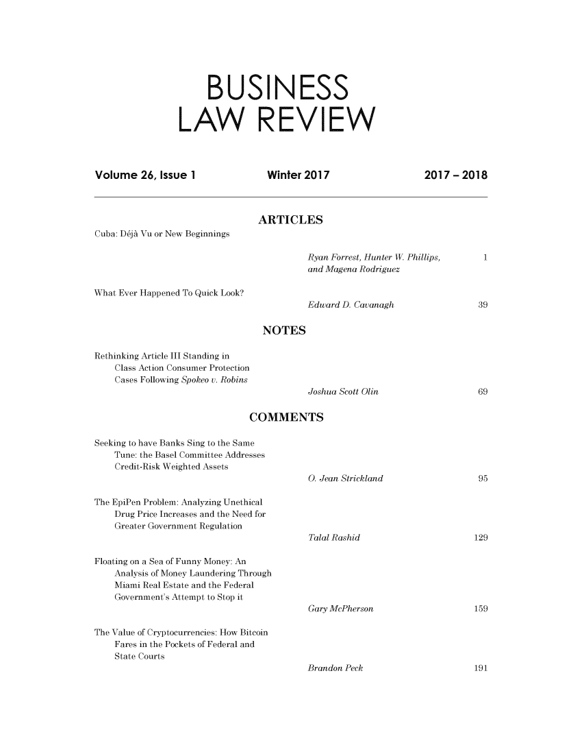 handle is hein.journals/umblr26 and id is 1 raw text is: 








                      BUSINESS


                 LAW REVIEW




Volume   26, Issue 1              Winter 2017                   2017  - 2018



                                ARTICLES
Cuba: D6jA Vu or New Beginnings

                                          Ryan Forrest, Hunter W. Phillips, 1
                                          and Magena Rodriguez

What Ever Happened To Quick Look?
                                          Edward D. Cavanagh               39


                                 NOTES

Rethinking Article III Standing in
    Class Action Consumer Protection
    Cases Following Spokeo v. Robins
                                          Joshua Scott Olin                69


                              COMMENTS

Seeking to have Banks Sing to the Same
    Tune: the Basel Committee Addresses
    Credit-Risk Weighted Assets
                                          0. Jean Strickland               95

The EpiPen Problem: Analyzing Unethical
    Drug Price Increases and the Need for
    Greater Government Regulation
                                          Talal Rashid                    129

Floating on a Sea of Funny Money: An
    Analysis of Money Laundering Through
    Miami Real Estate and the Federal
    Government's Attempt to Stop it
                                          Gary McPherson                  159

The Value of Cryptocurrencies: How Bitcoin
    Fares in the Pockets of Federal and
    State Courts


Brandon Peck


191


