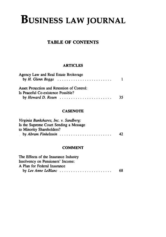 handle is hein.journals/umblr3 and id is 1 raw text is: BUSINESS LAW JOURNAL
TABLE OF CONTENTS
ARTICLES
Agency Law and Real Estate Brokerage
by  H. Glenn  Boggs  ........................
Asset Protection and Retention of Control:
Is Peaceful Co-existence Possible?
by Howard D. Rosen .........................    35
CASENOTE
Virginia Bankshares, Inc. v. Sandberg:
Is the Supreme Court Sending a Message
to Minority Shareholders?
by Abram  Finkelstein ........................  42
COMMENT
The Effects of the Insurance Industry
Insolvency on Pensioners' Income:
A Plan for Federal Insurance
by Lee Anne LeBlanc ........................    68


