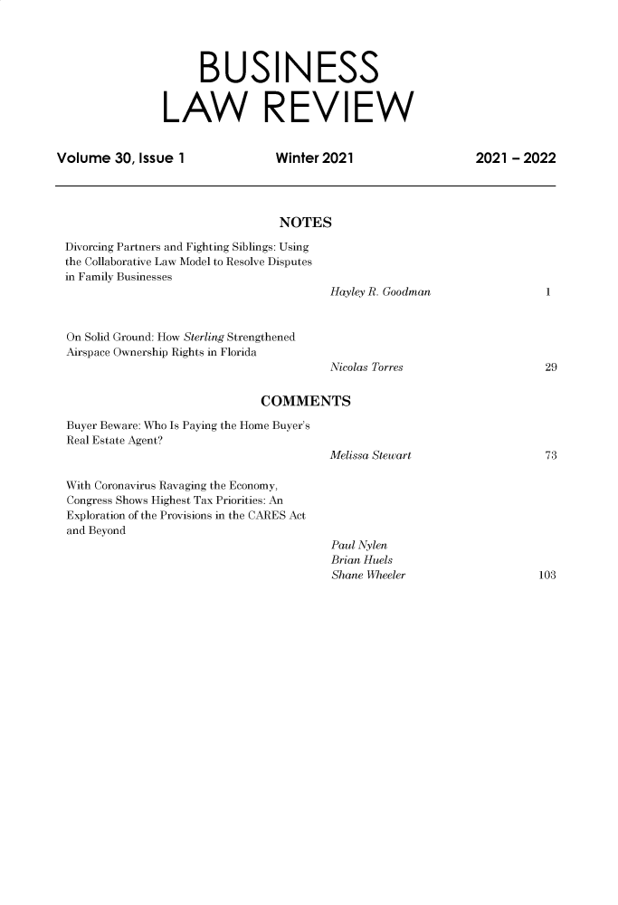 handle is hein.journals/umblr30 and id is 1 raw text is: BUSINESS
LAW REVIEW
Volume 30, Issue 1                   Winter 2021                      2021 - 2022
NOTES
Divorcing Partners and Fighting Siblings: Using
the Collaborative Law Model to Resolve Disputes
in Family Businesses
Hayley R. Goodman                   1
On Solid Ground: How Sterling Strengthened
Airspace Ownership Rights in Florida
Nicolas Torres                      29
COMMENTS
Buyer Beware: Who Is Paying the Home Buyer's
Real Estate Agent?
Melissa Stewart                     73
With Coronavirus Ravaging the Economy,
Congress Shows Highest Tax Priorities: An
Exploration of the Provisions in the CARES Act
and Beyond
Paul Nylen
Brian Huels
Shane Wheeler                      103


