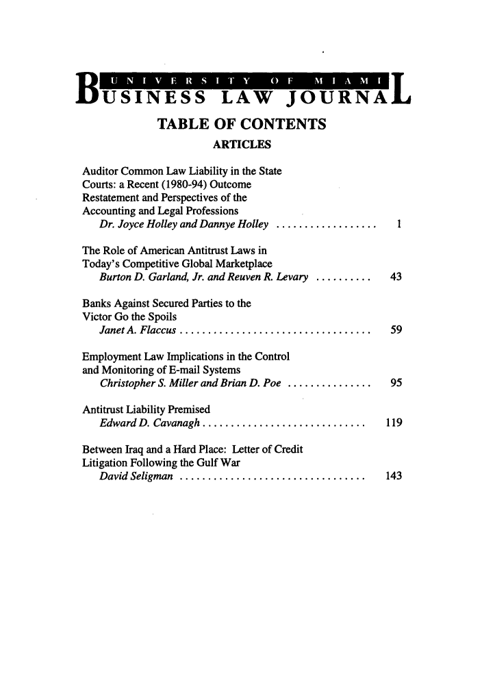 handle is hein.journals/umblr6 and id is 1 raw text is: BUSINESS LAW JOURNAL
TABLE OF CONTENTS
ARTICLES
Auditor Common Law Liability in the State
Courts: a Recent (1980-94) Outcome
Restatement and Perspectives of the
Accounting and Legal Professions
Dr. Joyce Holley and Dannye Holley ....................
The Role of American Antitrust Laws in
Today's Competitive Global Marketplace
Burton D. Garland, Jr. and Reuven R. Levary ..........  43
Banks Against Secured Parties to the
Victor Go the Spoils
Janet A. Flaccus  ..................................  59
Employment Law Implications in the Control
and Monitoring of E-mail Systems
Christopher S. Miller and Brian D. Poe ...............  95
Antitrust Liability Premised
Edward D. Cavanagh .............................     119
Between Iraq and a Hard Place: Letter of Credit
Litigation Following the Gulf War
David  Seligman  .................................    143


