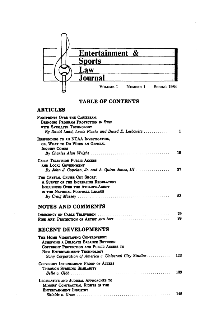 handle is hein.journals/umelsr1 and id is 1 raw text is: VOLUME 1     NUMBER 1    SPRING 1984

TABLE OF CONTENTS
ARTICLES
FOOTPRNTS OVE THE CARIB     :
BRmIoNG PROGRAM PROTECTION IN STEP
wmTH SATELLITE TECHNOLOGY
By David Ladd, Lewis Flacks and David E. Leibowitz .............
RRSPONDING TO AN NCAA INVESTIGATION,
OR, WHAT TO Do WHEN AN OFFCIAL
INQUIRY COMES
By  Charles  Alan  W right  ........................................  19
CABLE TELEVISION PUBLIC ACCEsS
AND LOCAL GOVERNMENT
By John J. Copelan, Jr. and A. Quinn Jones, III .................  37
T1H CRYSTAL CRUISE CUT SHORT.
A SURVEY OF THE INCREASING REGULATORY
INFLumCs OVER THE ATHLEm-AGERNT
IN Tn NATIONAL FOOTsALL LEA UR
By  Craig  M assey  ...............................................  53
NOTES AND COMMENTS
I  mDE c    ON  CABLE  TELEVISION  .....................................  79
FINE ARr. PROTECTION OF ARTIST AND ART ............................  99
RECENT DEVELOPMENTS
THE HOME VmzoAPInG CONTEOVSY.
ACHIEVING A DELICATE BALANCE BrrwN
COPYRIGHT PROTECTION AND PUBLIC AccEss To
NEw ENTERTAINMENT TECHNOLOGY
Sony Corporation of America v. Universal City Studios ............  123
COPYRIGHT INFRINGMENT. PROOF OF ACCESS
THROUGH STRIKING SIMIARITY
Selle  v.  G ibb  ...................................................  139
LEGISLATIVE AND JuD CLL APPROACHES TO
MINORS' CONTRACTUAL RIGHTS IN THE
ENTERTAINMENT INDUSTRY
Shields v. Gross .............................................  145



