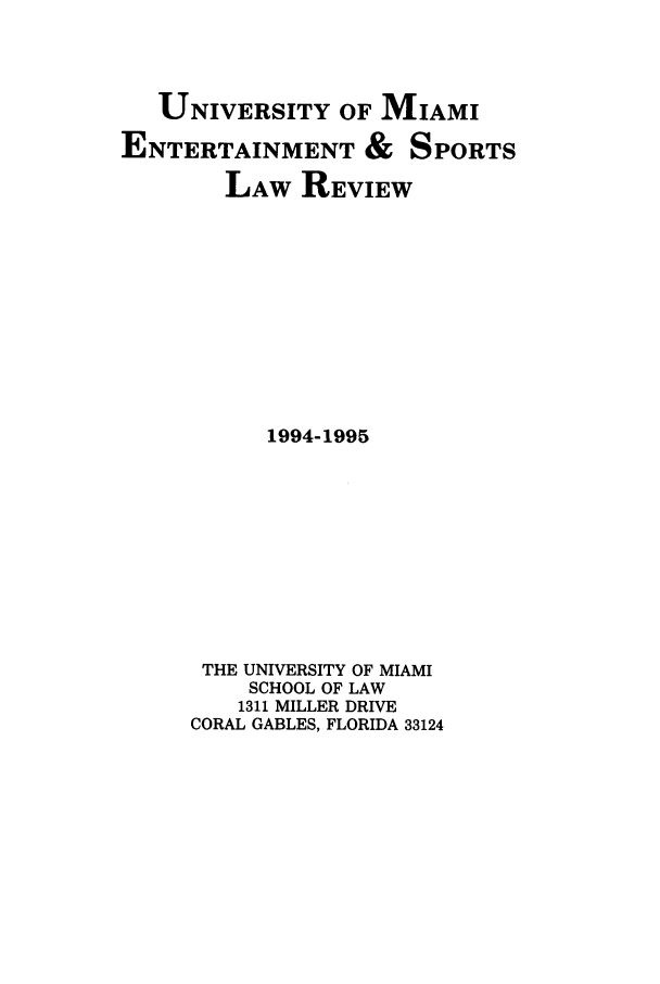 handle is hein.journals/umelsr12 and id is 1 raw text is: UNIVERSITY OF MIAMI
ENTERTAINMENT & SPORTS
LAW REVIEW
1994-1995
THE UNIVERSITY OF MIAMI
SCHOOL OF LAW
1311 MILLER DRIVE
CORAL GABLES, FLORIDA 33124


