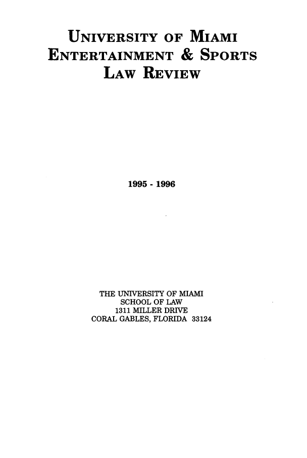 handle is hein.journals/umelsr13 and id is 1 raw text is: UNIVERSITY OF MIAMI
ENTERTAINMENT & SPORTS
LAW REVIEW
1995- 1996
THE UNIVERSITY OF MIAMI
SCHOOL OF LAW
1311 MILLER DRIVE
CORAL GABLES, FLORIDA 33124


