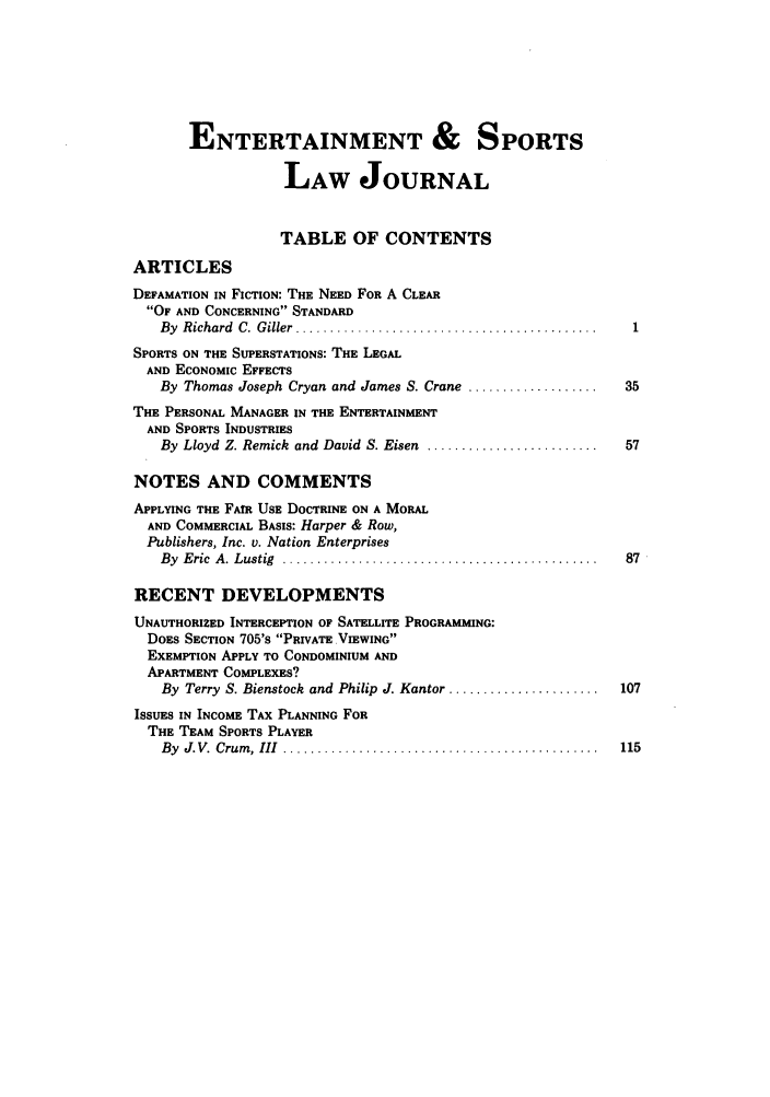 handle is hein.journals/umelsr3 and id is 1 raw text is: ENTERTAINMENT & SPORTS
LAW JOURNAL
TABLE OF CONTENTS
ARTICLES
DEFAMATION IN FICTION: THE NEED FOR A CLEAR
OF AND CONCERNING STANDARD
By  R ichard  C.  G ifler  ............................................
SPORTS ON THE SUPERSTATIONS: THE LEGAL
AND ECONOMIC EFFECTS
By Thomas Joseph Cryan and James S. Crane ...................       35
THE PERSONAL MANAGER IN THE ENTERTAINMENT
AND SPORTS INDUSTRIES
By Lloyd Z. Remick and David S. Eisen .........................     57
NOTES AND COMMENTS
APPLYING THE FAtR USE DOCTRINE ON A MORAL
AND COMMERCIAL BASIS: Harper & Row,
Publishers, Inc. v. Nation Enterprises
By  E ric  A . Lustig  ..............................................  87
RECENT DEVELOPMENTS
UNAUTHORIZED INTERCEPTION OF SATELLITE PROGRAMMING:
DOES SECTION 705's PRIVATE VIEWING
EXEMPTION APPLY TO CONDOMINIUM AND
APARTMENT COMPLEXES?
By Terry S. Bienstock and Philip J. Kantor ......................  107
ISSUES IN INCOME TAX PLANNING FOR
THE TEAM SPORTS PLAYER
By  J.V.  Crum , III  ..............................................  115


