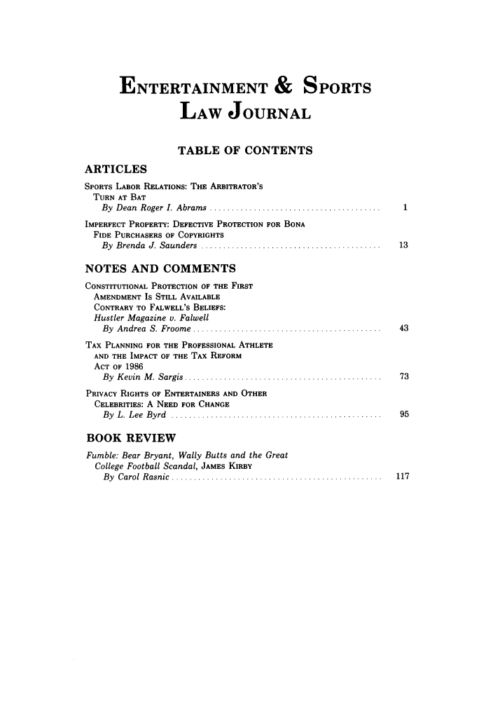 handle is hein.journals/umelsr5 and id is 1 raw text is: ENTERTAINMENT & SPORTS
LAW JOURNAL
TABLE OF CONTENTS
ARTICLES
SPORTS LABOR RELATIONS: THE ARBITRATOR'S
TURN AT BAT
By  D ean  Roger  I.  Abram s  .......................................
IMPERFECT PROPERTY: DEFECTIVE PROTECTION FOR BONA
FIDE PURCHASERS OF COPYRIGHTS
By  Brenda  J. Saunders  .........................................    13
NOTES AND COMMENTS
CONSTITUTIONAL PROTECTION OF THE FIRST
AMENDMENT IS STILL AVAILABLE
CONTRARY TO FALWELL'S BELIEFS:
Hustler Magazine v. Falwell
By  A ndrea  S. Froom e  ...........................................  43
TAX PLANNING FOR THE PROFESSIONAL ATHLETE
AND THE IMPACT OF THE TAX REFORM
ACT OF 1986
B y  K evin  M .  Sargis  .............................................  73
PRIVACY RIGHTS OF ENTERTAINERS AND OTHER
CELEBRITIES: A NEED FOR CHANGE
B y  L .  L ee  B yrd  ................................................  95
BOOK REVIEW
Fumble: Bear Bryant, Wally Butts and the Great
College Football Scandal, JAMES KIRBY
B y  C arol  R asnic  ................................................  117



