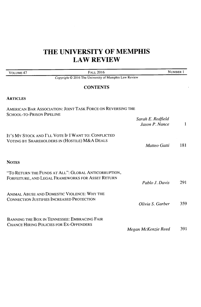 handle is hein.journals/umem47 and id is 1 raw text is: 









THE UNIVERSITY OF MEMPHIS
            LAW REVIEW


VOLUME47                         FALL2016                         NUMBER I
                    Copyright @ 2016 The University of Memphis Law Review

                                CONTENTS

ARTICLES

AMERICAN BAR ASSOCIATION: JOINT TASK FORCE ON REVERSING THE
SCHOOL-TO-PRISON PIPELINE
                                                     Sarah E. Redfield
                                                       Jason P. Nance    1

IT'S MY STOCK AND I'LL VOTE IF I WANT TO: CONFLICTED
VOTING BY SHAREHOLDERS IN (HOSTILE) M&A DEALS
                                                         Matteo Gatti  181


NOTES

To RETURN THE FUNDS AT ALL: GLOBAL ANTICORRUPTION,
FORFEITURE, AND LEGAL FRAMEWORKS FOR ASSET RETURN
                                                       Pablo J. Davis  291

ANIMAL ABUSE AND DOMESTIC VIOLENCE: WHY THE
CONNECTION JUSTIFIES INCREASED PROTECTION
                                                      Olivia S. Garber 359


BANNING THE Box IN TENNESSEE: EMBRACING FAIR
CHANCE HIRING POLICIES FOR Ex-OFFENDERS
                                                 Megan McKenzie Reed   391


