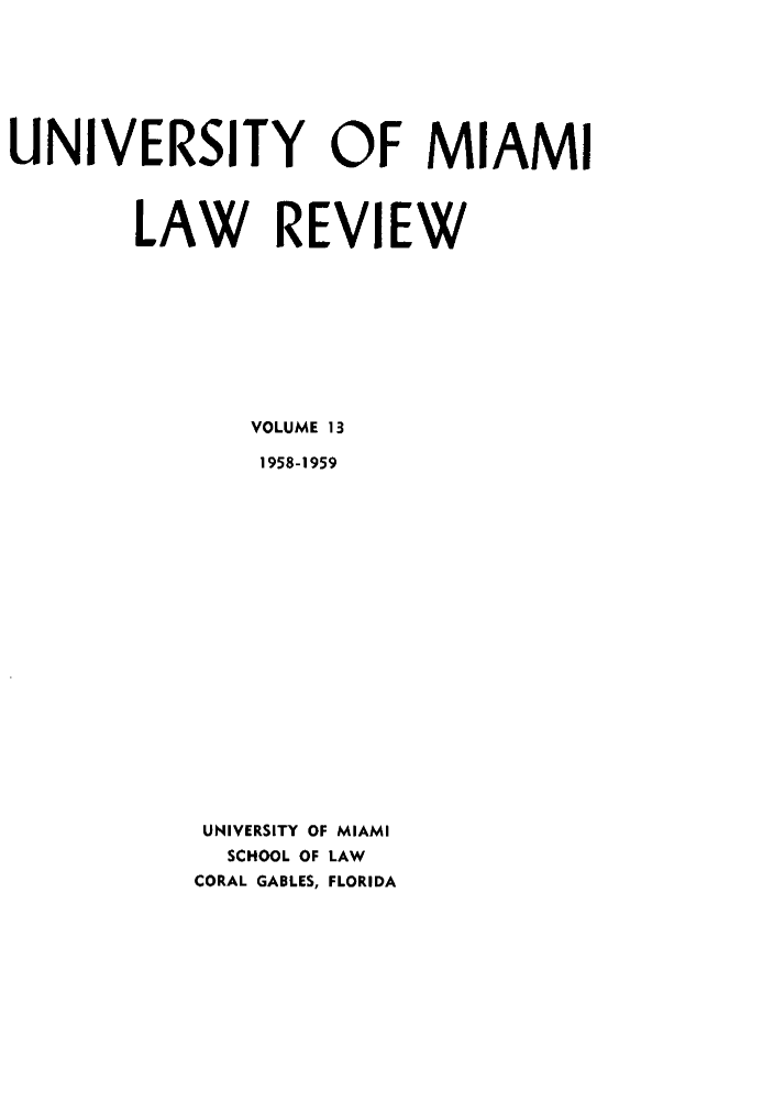 handle is hein.journals/umialr13 and id is 1 raw text is: UNIVERSITY OF MIAMI
LAW REVIEW
VOLUME 13
1958-1959
UNIVERSITY OF MIAMI
SCHOOL OF LAW
CORAL GABLES, FLORIDA


