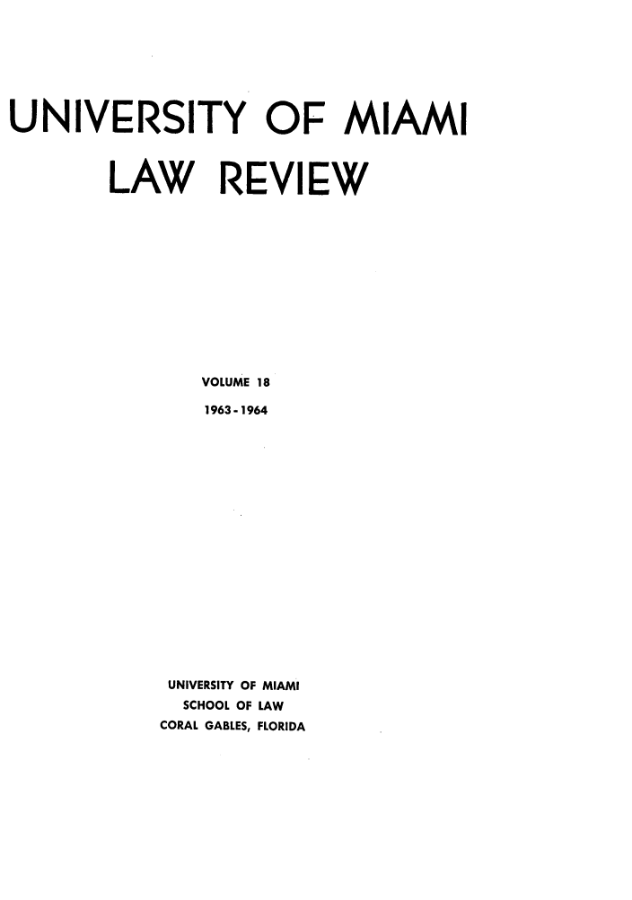 handle is hein.journals/umialr18 and id is 1 raw text is: UNIVERSITY OF MIAMI
LAW REVIEW
VOLUME 18
1963-1964
UNIVERSITY OF MIAMI
SCHOOL OF LAW
CORAL GABLES, FLORIDA


