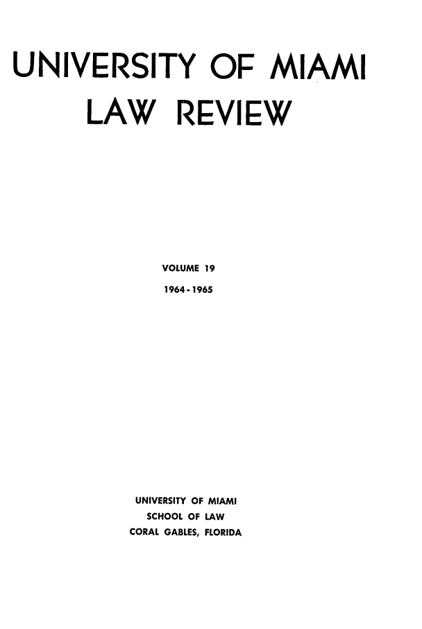 handle is hein.journals/umialr19 and id is 1 raw text is: UNIVERSITY OF MIAMI
LAW REVIEW
VOLUME 19
1964- 1965
UNIVERSITY OF MIAMI
SCHOOL OF LAW
CORAL GABLES, FLORIDA


