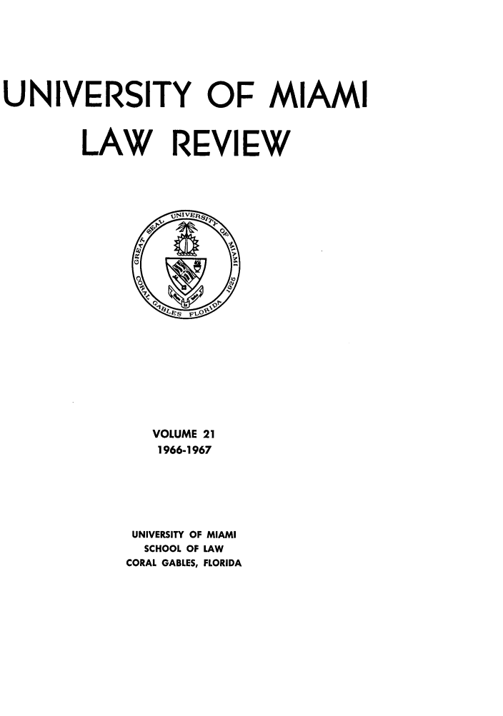 handle is hein.journals/umialr21 and id is 1 raw text is: UNIVERSITY OF MIAMI
LAW REVIEW

VOLUME 21
1966-1967
UNIVERSITY OF MIAMI
SCHOOL OF LAW
CORAL GABLES, FLORIDA


