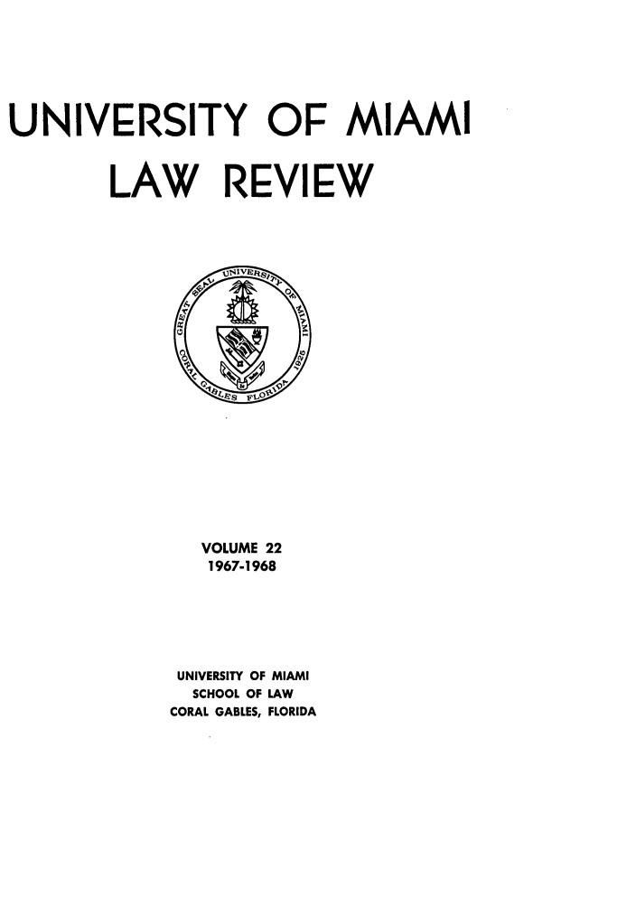 handle is hein.journals/umialr22 and id is 1 raw text is: UNIVERSITY OF MIAMI
LAW REVIEW

VOLUME 22
1967-1968
UNIVERSITY OF MIAMI
SCHOOL OF LAW
CORAL GABLES, FLORIDA


