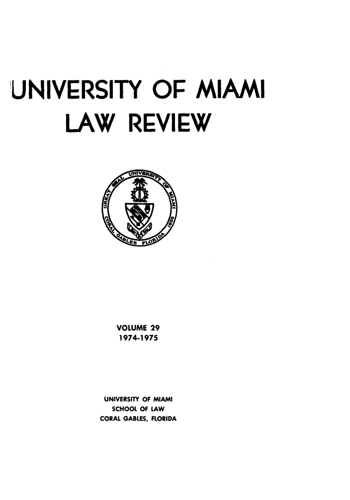 handle is hein.journals/umialr29 and id is 1 raw text is: UNIVERSITY OF MIAMI
LAW REVIEW

VOLUME 29
1974-1975
UNIVERSITY OF MIAMI
SCHOOL OF LAW
CORAL GABLES, FLORIDA


