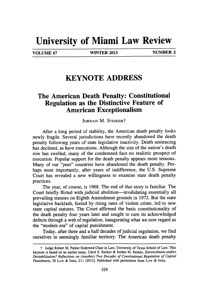 handle is hein.journals/umialr67 and id is 341 raw text is: University of Miami Law Review
VOLUME 67       WINTER 2013       NUMBER 2

KEYNOTE ADDRESS
The American Death Penalty: Constitutional
Regulation as the Distinctive Feature of
American Exceptionalism
JORDAN M. STEIKERt
After a long period of stability, the American death penalty looks
newly fragile. Several jurisdictions have recently abandoned the death
penalty following years of state legislative inactivity. Death sentencing
has declined, as have executions. Although the size of the nation's death
row has swelled, many of the condemned face no realistic prospect of
execution. Popular support for the death penalty appears more tenuous.
Many of our peer countries have abandoned the death penalty. Per-
haps most importantly, after years of indifference, the U.S. Supreme
Court has revealed a new willingness to examine state death penalty
practices.
The year, of course, is 1968. The end of that story is familiar. The
Court briefly flirted with judicial abolition-invalidating essentially all
prevailing statutes on Eighth Amendment grounds in 1972. But the state
legislative backlash, fueled by rising rates of violent crime, led to new
state capital statutes. The Court affirmed the basic constitutionality of
the death penalty four years later and sought to cure its acknowledged
defects through a web of regulation, inaugurating what we now regard as
the modem era of capital punishment.
Today, after three and a half decades of judicial regulation, we find
ourselves in seemingly familiar territory. The American death penalty
t Judge Robert M. Parker Endowed Chair in Law, University of Texas School of Law. This
keynote is based on an earlier essay, Carol S. Steiker & Jordan M. Steiker, Entrenchment and/or
Destabilization? Reflections on (Another) Two Decades of Constitutional Regulation of Capital
Punishment, 30 LAW & INEQ. 211 (2012). Published with permission from LAW & INEQ.


