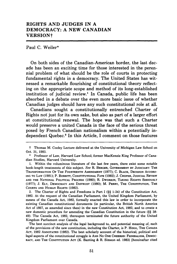 handle is hein.journals/umijlr18 and id is 63 raw text is: RIGHTS AND JUDGES IN A
DEMOCRACY: A NEW CANADIAN
VERSIONt
Paul C. Weiler*
On both sides of the Canadian-American border, the last dec-
ade has been an exciting time for those interested in the peren-
nial problem of what should be the role of courts in protecting
fundamental rights in a democracy. The United States has wit-
nessed a remarkable flourishing of constitutional theory reflect-
ing on the appropriate scope and method of its long-established
institution of judicial review.1 In Canada, public life has been
absorbed in a debate over the even more basic issue of whether
Canadian judges should have any such constitutional role at all.
Canadians sought a constitutionally entrenched Charter of
Rights not just for its own sake, but also as part of a larger effort
at constitutional renewal. The hope was that such a Charter
would preserve a united Canada in the face of the serious threat
posed by French Canadian nationalism within a potentially in-
dependent Quebec.2 In this Article, I comment on those features
t Thomas M. Cooley Lecture delivered at the University of Michigan Law School on
Oct. 31, 1983.
* Professor of Law, Harvard Law School; former MacKenzie King Professor of Cana-
dian Studies, Harvard University.
1. Within the voluminous literature of the last few years, there exist some notable
book-length treatments of this subject. See R. BERGER, GOVERNMENT BY JUDICIARY: THE
TRANSFORMATION OF THE FOURTEENTH AMENDMENT (1977); C. BLACK, DECISION ACCORD-
ING TO LAW (1981); P. BOBRITr, CONSTITUTIONAL FATE (1982); J. CHOPER, JUDICIAL REVIEW
AND THE NATIONAL POLITICAL PROCESS (1980); R. DWORKIN, TAKING RIGHTS SERIOUSLY
(1977); J. ELY, DEMOCRACY AND DISTRUST (1980); M. PERRY, THE CONSTITUTION, THE
COURTS AND HUMAN RIGHTS (1982).
2. The Charter of Rights and Freedoms is Part I (§§ 1-34) of the Constitution Act,
1982. At the request of the Canadian Parliament, the United Kingdom Parliament, by
means of the Canada Act, 1982, formally enacted this law in order to incorporate the
existing Canadian constitutional documents (in particular, the British North America
Act of 1867, as amended since then) in the new Constitution Act, 1982, and to create a
new domestic procedure for amending the Canadian Constitution in the future (§§ 38-
49). The Canada Act, 1982, thereupon terminated the future authority of the United
Kingdom Parliament over Canada.
The best succinct analysis of the legal background to, and potential meaning of, each
of the provisions of the new constitution, including the Charter, is P. HOGG, THE CANADA
ACT, 1982 ANNOTATED (1982). The best scholarly account of the historical, political and
legal aspects of the constitutional struggle is AND No ONE CHEERED: FEDERALISM, DEMOC-
RACY, AND THE CONSTITUTION ACT (K. Banting & R. Simeon ed. 1983) [hereinafter cited



