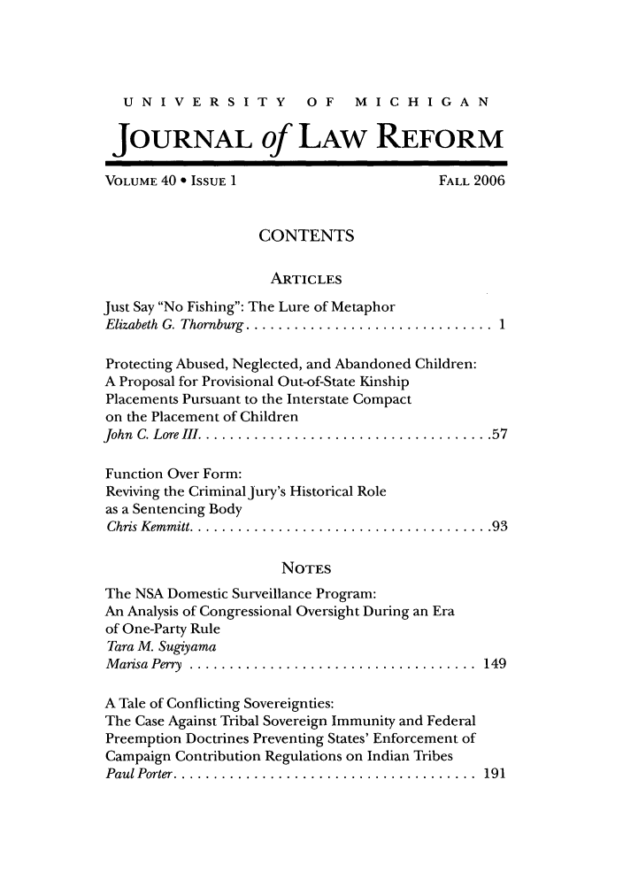 handle is hein.journals/umijlr40 and id is 1 raw text is: UNIVERSITY             OF    MICHIGAN
JOURNAL of LAW REFORM
VOLUME 40 * ISSUE 1                      FALL 2006
CONTENTS
ARTICLES
Just Say No Fishing: The Lure of Metaphor
Elizabeth  G. Thornburg  ............................... 1
Protecting Abused, Neglected, and Abandoned Children:
A Proposal for Provisional Out-of-State Kinship
Placements Pursuant to the Interstate Compact
on the Placement of Children
John C. Lore III .................................... 57
Function Over Form:
Reviving the Criminal jury's Historical Role
as a Sentencing Body
Chris Kem m itt ...................................... 93
NOTES
The NSA Domestic Surveillance Program:
An Analysis of Congressional Oversight During an Era
of One-Party Rule
Tara M. Sugiyama
M arisa  Perry  ....................................  149
A Tale of Conflicting Sovereignties:
The Case Against Tribal Sovereign Immunity and Federal
Preemption Doctrines Preventing States' Enforcement of
Campaign Contribution Regulations on Indian Tribes
Paul Porter ......................................  191


