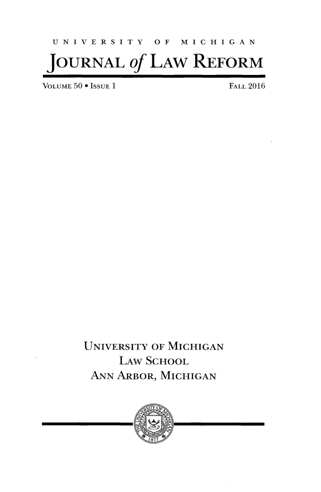 handle is hein.journals/umijlr50 and id is 1 raw text is: 



UNIVERSITY OF MICHIGAN


JOURNAL of LAW REFORM


VOLUME 50 * ISSUE 1






























     UNIVERSITY OF MICHIGAN

          LAW SCHOOL
      ANN ARBOR, MICHIGAN



              Y -0 Y __


FALL 2016


w -


