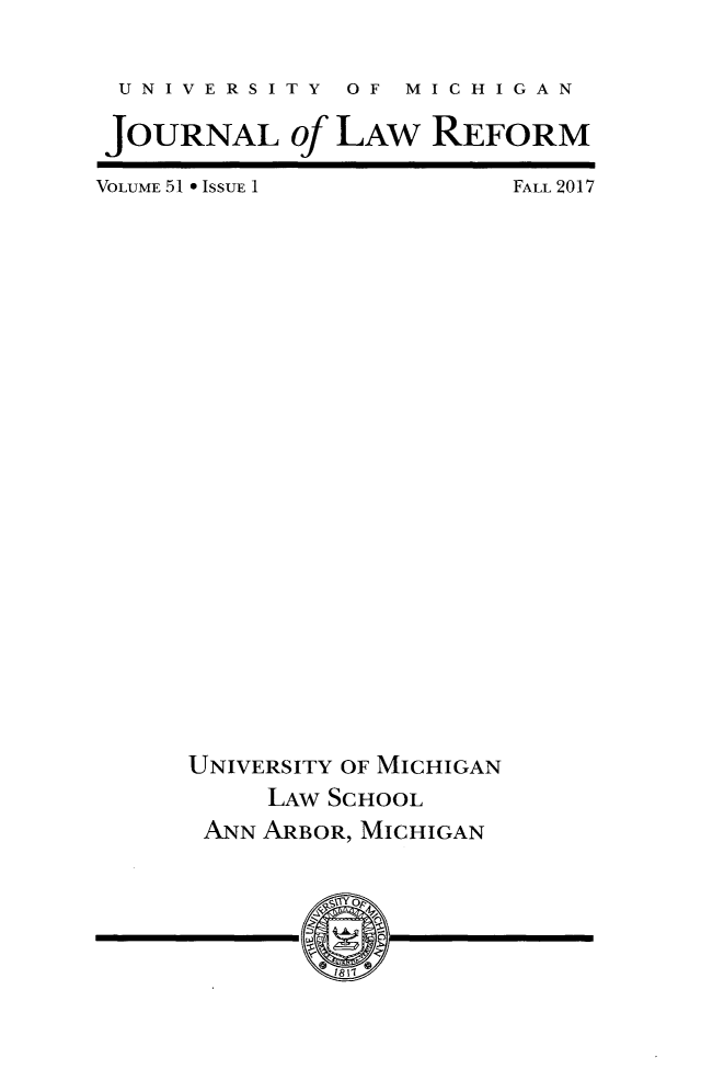 handle is hein.journals/umijlr51 and id is 1 raw text is: 


UNIVERSITY OF MICHIGAN

JOURNAL of   LAW   REFORM


VOLUME 51 * ISSUE 1


FALL 2017


UNIVERSITY OF MICHIGAN
     LAW SCHOOL
 ANN ARBOR, MICHIGAN


I


