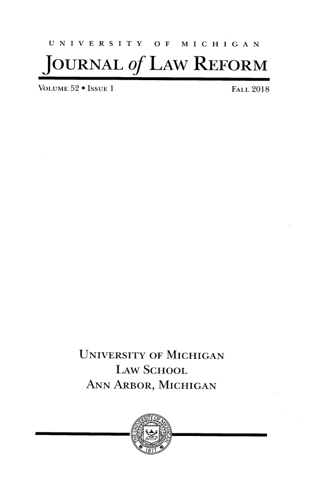 handle is hein.journals/umijlr52 and id is 1 raw text is: 

UNIVERSITY OF MICHIGAN

JOURNAL of LAW REFORM


VOLUME 52 * ISSUE 1


FALL 2018


UNIVERSITY OF MICHIGAN
     LAW SCHOOL
 ANN ARBOR, MICHIGAN


