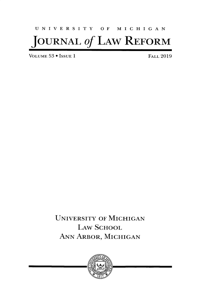 handle is hein.journals/umijlr53 and id is 1 raw text is: 

UNIVERSITY  OF  MICHIGAN

JOURNAL of LAW REFORM


VOLUME 53 9 ISSUE 1


FALL 2019


UNIVERSITY OF MICHIGAN
     LAW SCHOOL
 ANN ARBOR, MICHIGAN


