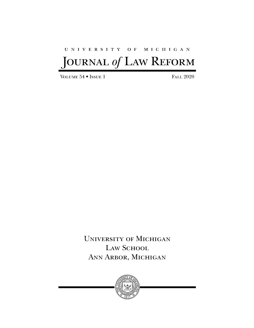 handle is hein.journals/umijlr54 and id is 1 raw text is: U N I V E R S I T Y  O F  M I C H I G A N
JOURNAL of LAW REFORM

VOLUME 54  ISSUE 1

FALL 2020

UNIVERSITY OF MICHIGAN
LAW SCHOOL
ANN ARBOR, MICHIGAN
,~1Y Op


